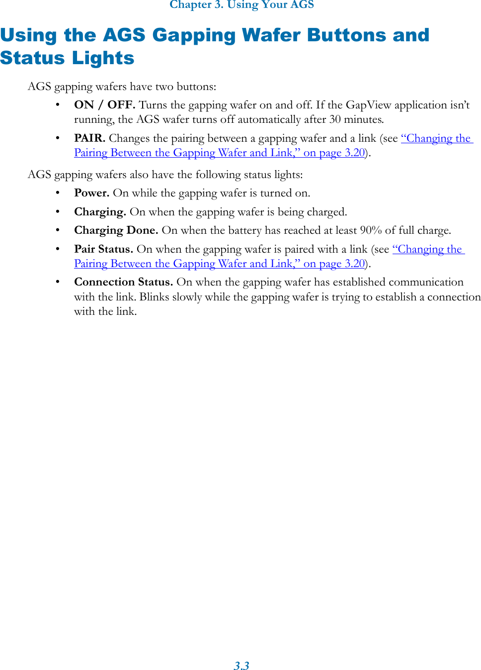 Chapter 3. Using Your AGS3.3Using the AGS Gapping Wafer Buttons and Status LightsAGS gapping wafers have two buttons:&bull;ON / OFF. Turns the gapping wafer on and off. If the GapView application isn&rsquo;t running, the AGS wafer turns off automatically after 30 minutes.&bull;PAIR. Changes the pairing between a gapping wafer and a link (see &ldquo;Changing the Pairing Between the Gapping Wafer and Link,&rdquo; on page 3.20).AGS gapping wafers also have the following status lights:&bull;Power. On while the gapping wafer is turned on.&bull;Charging. On when the gapping wafer is being charged.&bull;Charging Done. On when the battery has reached at least 90% of full charge.&bull;Pair Status. On when the gapping wafer is paired with a link (see &ldquo;Changing the Pairing Between the Gapping Wafer and Link,&rdquo; on page 3.20). &bull;Connection Status. On when the gapping wafer has established communication with the link. Blinks slowly while the gapping wafer is trying to establish a connection with the link.