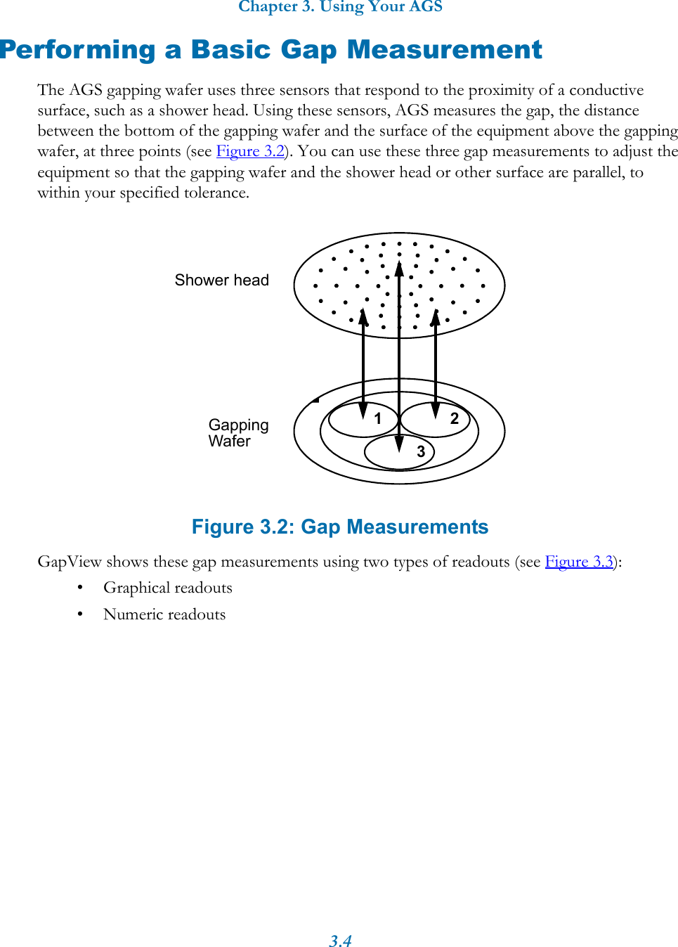Chapter 3. Using Your AGS3.4Performing a Basic Gap MeasurementThe AGS gapping wafer uses three sensors that respond to the proximity of a conductive surface, such as a shower head. Using these sensors, AGS measures the gap, the distance between the bottom of the gapping wafer and the surface of the equipment above the gapping wafer, at three points (see Figure 3.2). You can use these three gap measurements to adjust the equipment so that the gapping wafer and the shower head or other surface are parallel, to within your specified tolerance. Figure 3.2: Gap MeasurementsGapView shows these gap measurements using two types of readouts (see Figure 3.3):&bull; Graphical readouts &bull; Numeric readouts 123Shower headGapping Wafer