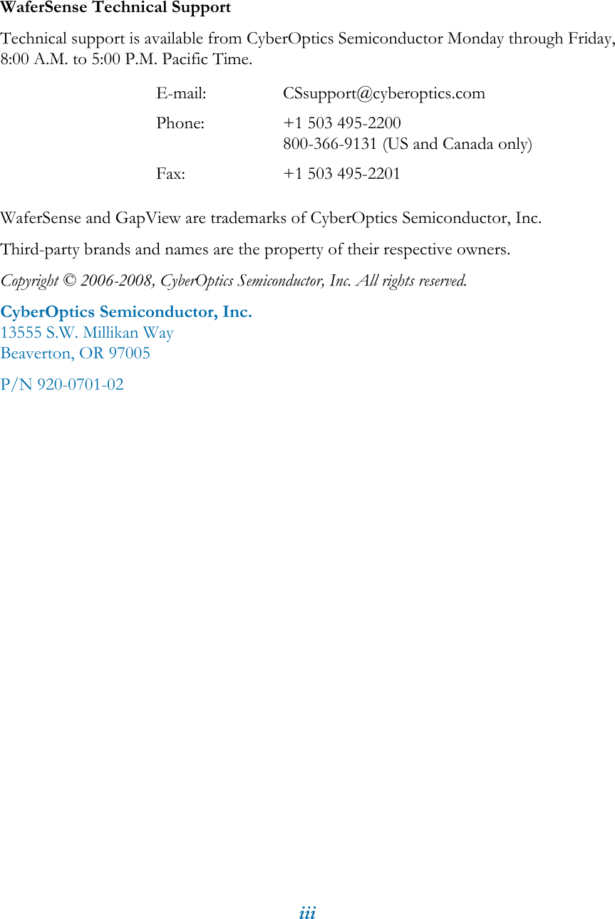 iiiWaferSense Technical SupportTechnical support is available from CyberOptics Semiconductor Monday through Friday, 8:00 A.M. to 5:00 P.M. Pacific Time.WaferSense and GapView are trademarks of CyberOptics Semiconductor, Inc.Third-party brands and names are the property of their respective owners.Copyright &copy; 2006-2008, CyberOptics Semiconductor, Inc. All rights reserved.CyberOptics Semiconductor, Inc.13555 S.W. Millikan WayBeaverton, OR 97005P/N 920-0701-02E-mail: CSsupport@cyberoptics.comPhone: +1 503 495-2200800-366-9131 (US and Canada only)Fax: +1 503 495-2201