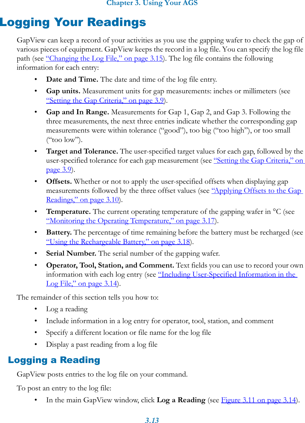 Chapter 3. Using Your AGS3.13Logging Your ReadingsGapView can keep a record of your activities as you use the gapping wafer to check the gap of various pieces of equipment. GapView keeps the record in a log file. You can specify the log file path (see &ldquo;Changing the Log File,&rdquo; on page 3.15). The log file contains the following information for each entry:&bull;Date and Time. The date and time of the log file entry.&bull;Gap units. Measurement units for gap measurements: inches or millimeters (see &ldquo;Setting the Gap Criteria,&rdquo; on page 3.9).&bull;Gap and In Range. Measurements for Gap 1, Gap 2, and Gap 3. Following the three measurements, the next three entries indicate whether the corresponding gap measurements were within tolerance (&ldquo;good&rdquo;), too big (&ldquo;too high&rdquo;), or too small (&ldquo;too low&rdquo;).&bull;Target and Tolerance. The user-specified target values for each gap, followed by the user-specified tolerance for each gap measurement (see &ldquo;Setting the Gap Criteria,&rdquo; on page 3.9).&bull;Offsets. Whether or not to apply the user-specified offsets when displaying gap measurements followed by the three offset values (see &ldquo;Applying Offsets to the Gap Readings,&rdquo; on page 3.10).&bull;Temperature. The current operating temperature of the gapping wafer in &deg;C (see &ldquo;Monitoring the Operating Temperature,&rdquo; on page 3.17).&bull;Battery. The percentage of time remaining before the battery must be recharged (see &ldquo;Using the Rechargeable Battery,&rdquo; on page 3.18).&bull;Serial Number. The serial number of the gapping wafer.&bull;Operator, Tool, Station, and Comment. Text fields you can use to record your own information with each log entry (see &ldquo;Including User-Specified Information in the Log File,&rdquo; on page 3.14). The remainder of this section tells you how to:&bull; Log a reading&bull; Include information in a log entry for operator, tool, station, and comment&bull; Specify a different location or file name for the log file&bull; Display a past reading from a log fileLogging a ReadingGapView posts entries to the log file on your command.To post an entry to the log file:&bull; In the main GapView window, click Log a Reading (see Figure 3.11 on page 3.14).