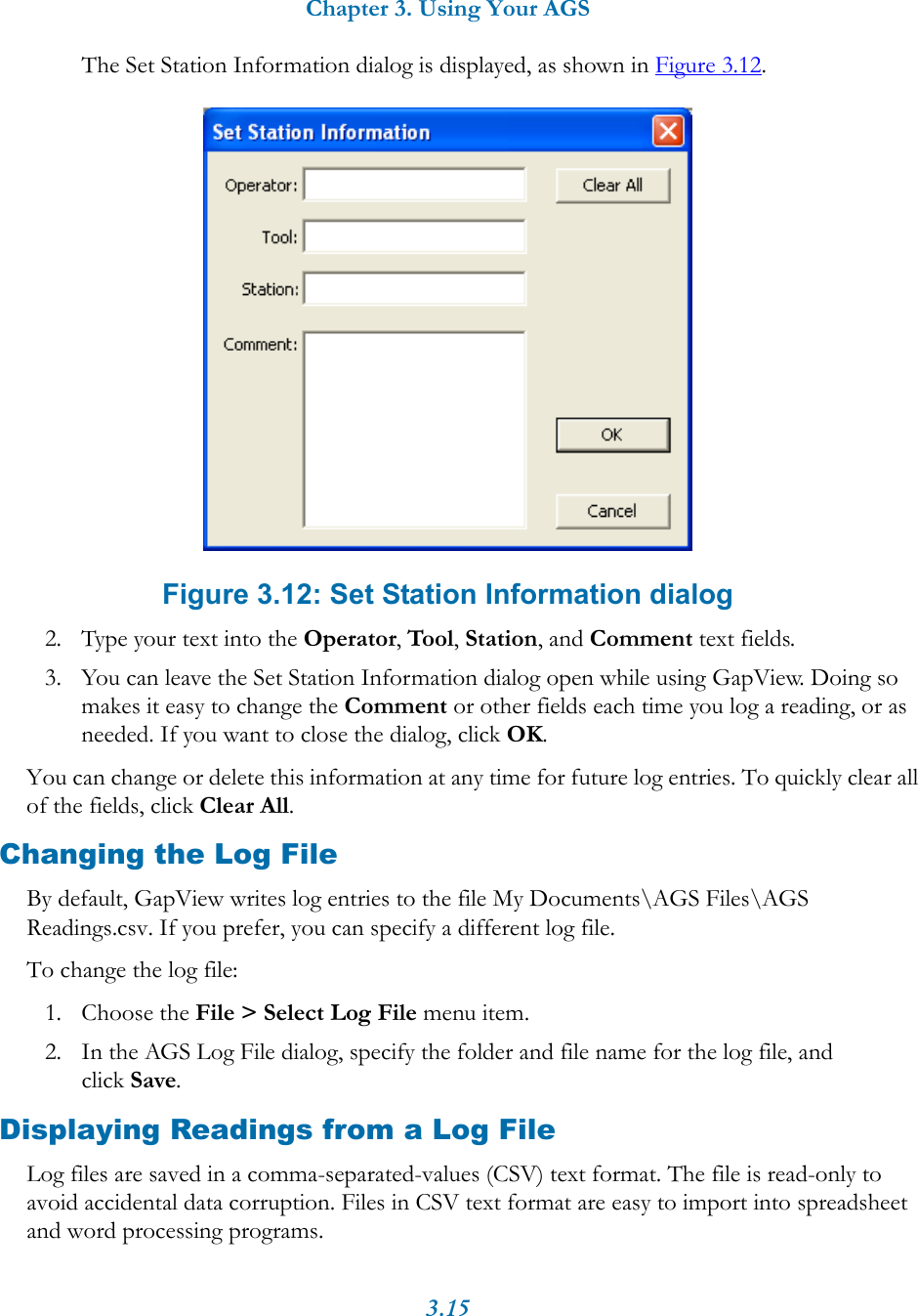 Chapter 3. Using Your AGS3.15The Set Station Information dialog is displayed, as shown in Figure 3.12. Figure 3.12: Set Station Information dialog2. Type your text into the Operator, Tool, Station, and Comment text fields.3. You can leave the Set Station Information dialog open while using GapView. Doing so makes it easy to change the Comment or other fields each time you log a reading, or as needed. If you want to close the dialog, click OK.You can change or delete this information at any time for future log entries. To quickly clear all of the fields, click Clear All.Changing the Log FileBy default, GapView writes log entries to the file My Documents\AGS Files\AGS Readings.csv. If you prefer, you can specify a different log file.To change the log file: 1. Choose the File > Select Log File menu item.2. In the AGS Log File dialog, specify the folder and file name for the log file, and click Save.Displaying Readings from a Log FileLog files are saved in a comma-separated-values (CSV) text format. The file is read-only to avoid accidental data corruption. Files in CSV text format are easy to import into spreadsheet and word processing programs. 
