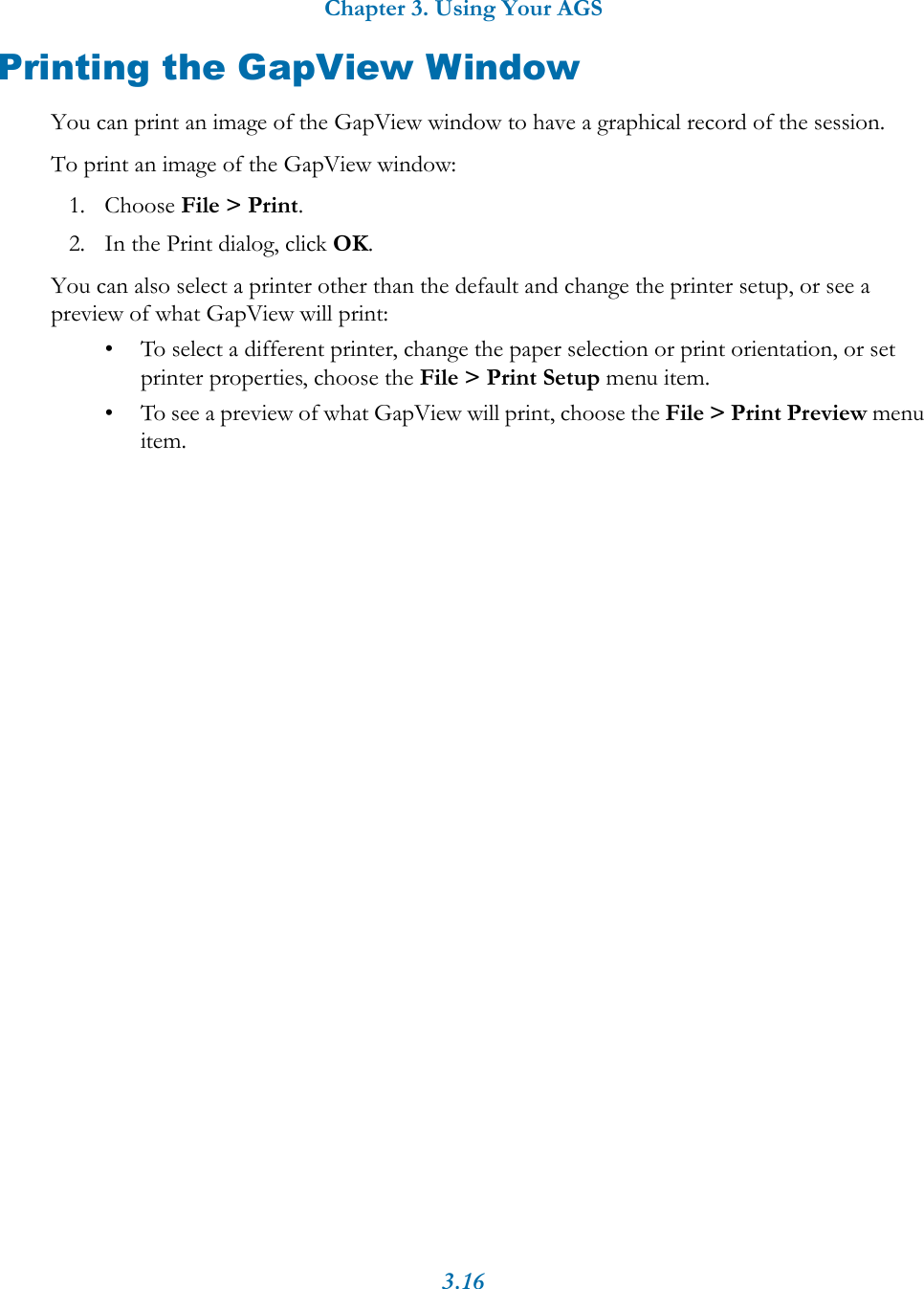 Chapter 3. Using Your AGS3.16Printing the GapView WindowYou can print an image of the GapView window to have a graphical record of the session. To print an image of the GapView window:1. Choose File > Print.2. In the Print dialog, click OK.You can also select a printer other than the default and change the printer setup, or see a preview of what GapView will print:&bull; To select a different printer, change the paper selection or print orientation, or set printer properties, choose the File > Print Setup menu item. &bull; To see a preview of what GapView will print, choose the File > Print Preview menu item.
