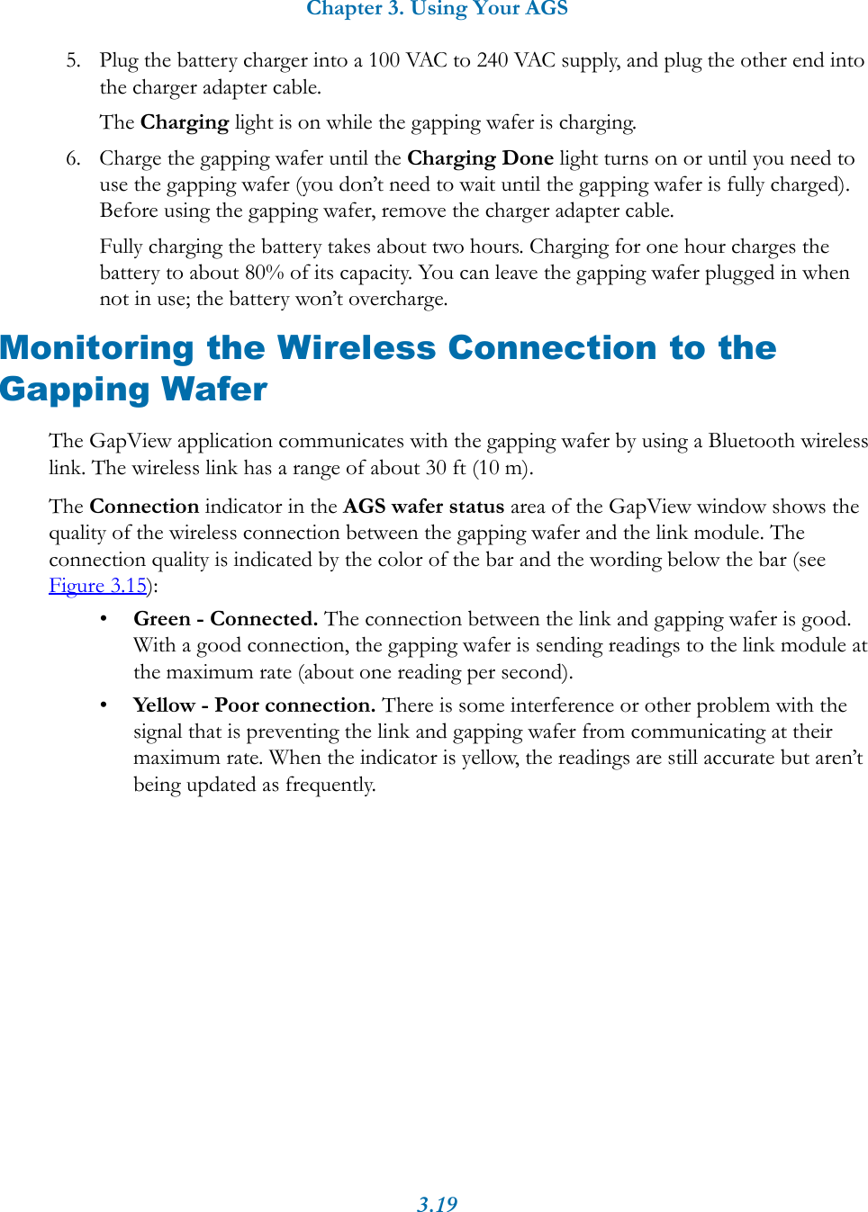Chapter 3. Using Your AGS3.195. Plug the battery charger into a 100 VAC to 240 VAC supply, and plug the other end into the charger adapter cable.The Charging light is on while the gapping wafer is charging.6. Charge the gapping wafer until the Charging Done light turns on or until you need to use the gapping wafer (you don&rsquo;t need to wait until the gapping wafer is fully charged). Before using the gapping wafer, remove the charger adapter cable.Fully charging the battery takes about two hours. Charging for one hour charges the battery to about 80% of its capacity. You can leave the gapping wafer plugged in when not in use; the battery won&rsquo;t overcharge. Monitoring the Wireless Connection to the Gapping WaferThe GapView application communicates with the gapping wafer by using a Bluetooth wireless link. The wireless link has a range of about 30 ft (10 m). The Connection indicator in the AGS wafer status area of the GapView window shows the quality of the wireless connection between the gapping wafer and the link module. The connection quality is indicated by the color of the bar and the wording below the bar (see Figure 3.15):&bull;Green - Connected. The connection between the link and gapping wafer is good. With a good connection, the gapping wafer is sending readings to the link module at the maximum rate (about one reading per second). &bull;Yellow - Poor connection. There is some interference or other problem with the signal that is preventing the link and gapping wafer from communicating at their maximum rate. When the indicator is yellow, the readings are still accurate but aren&rsquo;t being updated as frequently. 
