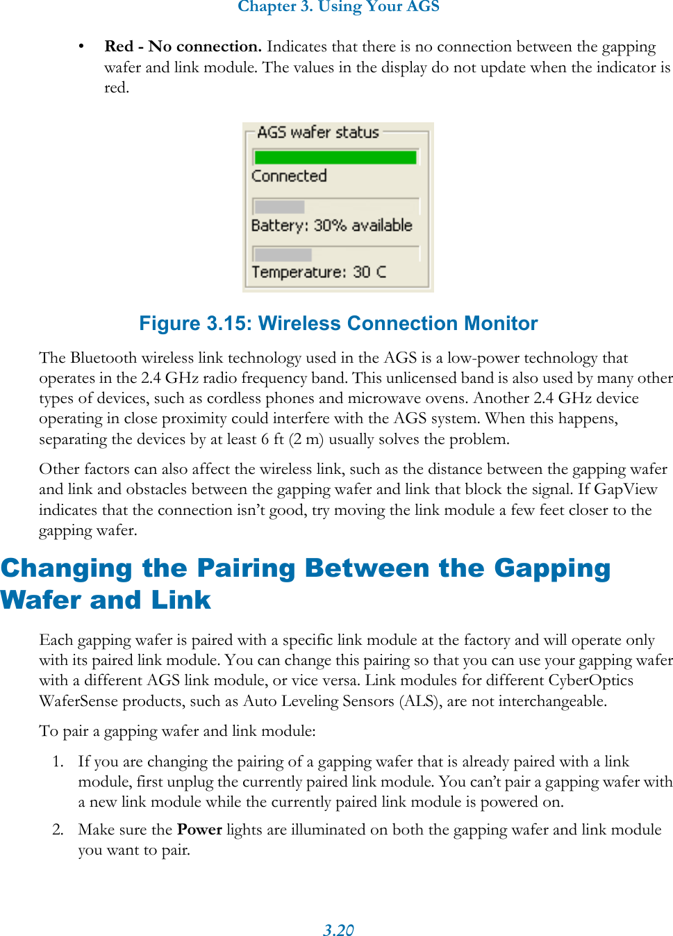 Chapter 3. Using Your AGS3.20&bull;Red - No connection. Indicates that there is no connection between the gapping wafer and link module. The values in the display do not update when the indicator is red. Figure 3.15: Wireless Connection MonitorThe Bluetooth wireless link technology used in the AGS is a low-power technology that operates in the 2.4 GHz radio frequency band. This unlicensed band is also used by many other types of devices, such as cordless phones and microwave ovens. Another 2.4 GHz device operating in close proximity could interfere with the AGS system. When this happens, separating the devices by at least 6 ft (2 m) usually solves the problem.Other factors can also affect the wireless link, such as the distance between the gapping wafer and link and obstacles between the gapping wafer and link that block the signal. If GapView indicates that the connection isn&rsquo;t good, try moving the link module a few feet closer to the gapping wafer.Changing the Pairing Between the Gapping Wafer and LinkEach gapping wafer is paired with a specific link module at the factory and will operate only with its paired link module. You can change this pairing so that you can use your gapping wafer with a different AGS link module, or vice versa. Link modules for different CyberOptics WaferSense products, such as Auto Leveling Sensors (ALS), are not interchangeable.To pair a gapping wafer and link module:1. If you are changing the pairing of a gapping wafer that is already paired with a link module, first unplug the currently paired link module. You can&rsquo;t pair a gapping wafer with a new link module while the currently paired link module is powered on.2. Make sure the Power lights are illuminated on both the gapping wafer and link module you want to pair.