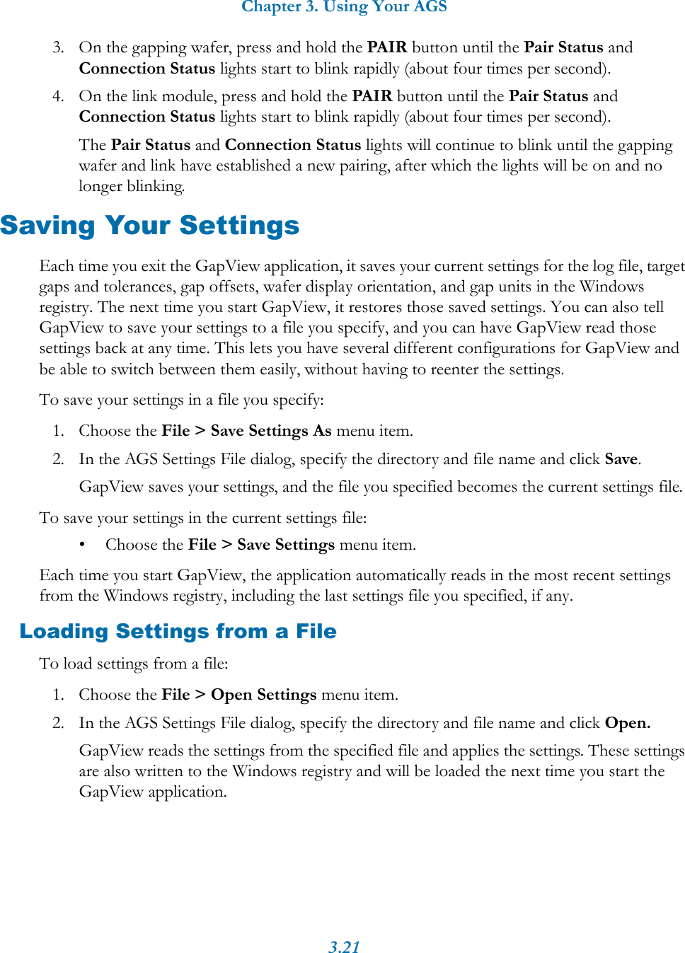 Chapter 3. Using Your AGS3.213. On the gapping wafer, press and hold the PAIR button until the Pair Status and Connection Status lights start to blink rapidly (about four times per second).4. On the link module, press and hold the PAIR button until the Pair Status and Connection Status lights start to blink rapidly (about four times per second).The Pair Status and Connection Status lights will continue to blink until the gapping wafer and link have established a new pairing, after which the lights will be on and no longer blinking.Saving Your SettingsEach time you exit the GapView application, it saves your current settings for the log file, target gaps and tolerances, gap offsets, wafer display orientation, and gap units in the Windows registry. The next time you start GapView, it restores those saved settings. You can also tell GapView to save your settings to a file you specify, and you can have GapView read those settings back at any time. This lets you have several different configurations for GapView and be able to switch between them easily, without having to reenter the settings.To save your settings in a file you specify:1. Choose the File > Save Settings As menu item.2. In the AGS Settings File dialog, specify the directory and file name and click Save.GapView saves your settings, and the file you specified becomes the current settings file.To save your settings in the current settings file:&bull; Choose the File > Save Settings menu item.Each time you start GapView, the application automatically reads in the most recent settings from the Windows registry, including the last settings file you specified, if any. Loading Settings from a FileTo load settings from a file:1. Choose the File > Open Settings menu item.2. In the AGS Settings File dialog, specify the directory and file name and click Open.GapView reads the settings from the specified file and applies the settings. These settings are also written to the Windows registry and will be loaded the next time you start the GapView application.