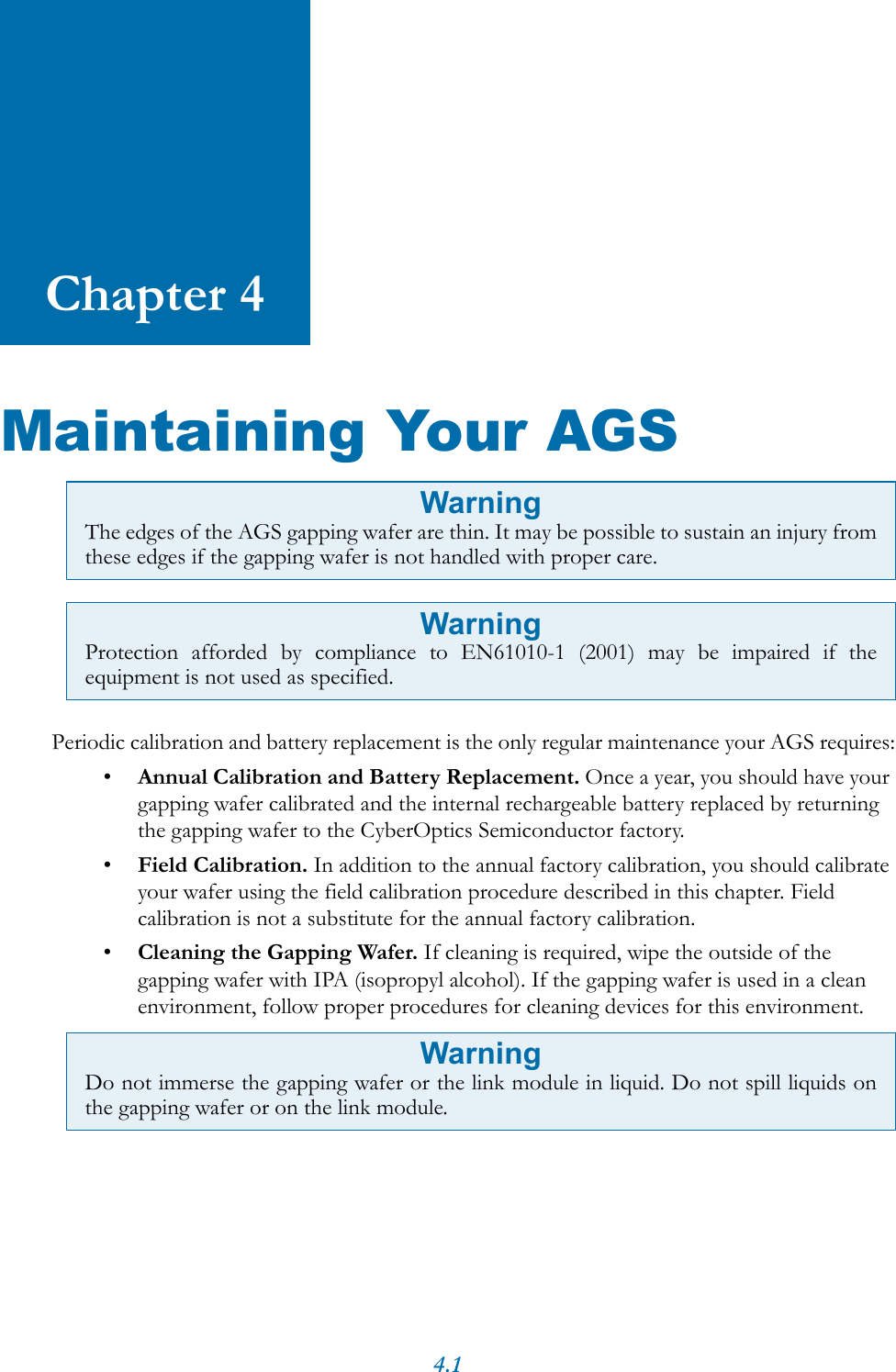 4.1Chapter 4Maintaining Your AGSPeriodic calibration and battery replacement is the only regular maintenance your AGS requires:&bull;Annual Calibration and Battery Replacement. Once a year, you should have your gapping wafer calibrated and the internal rechargeable battery replaced by returning the gapping wafer to the CyberOptics Semiconductor factory.&bull;Field Calibration. In addition to the annual factory calibration, you should calibrate your wafer using the field calibration procedure described in this chapter. Field calibration is not a substitute for the annual factory calibration.&bull;Cleaning the Gapping Wafer. If cleaning is required, wipe the outside of the gapping wafer with IPA (isopropyl alcohol). If the gapping wafer is used in a clean environment, follow proper procedures for cleaning devices for this environment. WarningThe edges of the AGS gapping wafer are thin. It may be possible to sustain an injury fromthese edges if the gapping wafer is not handled with proper care.WarningProtection afforded by compliance to EN61010-1 (2001) may be impaired if theequipment is not used as specified.WarningDo not immerse the gapping wafer or the link module in liquid. Do not spill liquids onthe gapping wafer or on the link module.