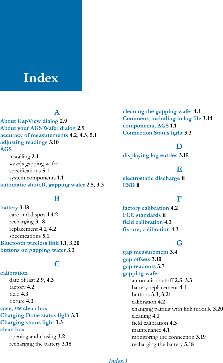 Index.1IndexAAbout GapView dialog 2.9About your AGS Wafer dialog 2.9accuracy of measurements 4.2, 4.3, 5.1adjusting readings 3.10AGSinstalling 2.1see also gapping waferspecifications 5.1system components 1.1automatic shutoff, gapping wafer 2.5, 3.3Bbattery 3.18care and disposal 4.2recharging 3.18replacement 4.1, 4.2specifications 5.1Bluetooth wireless link 1.1, 3.20buttons on gapping wafer 3.3Ccalibrationdate of last 2.9, 4.3factory 4.2field 4.3fixture 4.3case, see clean boxCharging Done status light 3.3Charging status light 3.3clean boxopening and closing 3.2recharging the battery 3.18cleaning the gapping wafer 4.1Comment, including in log file 3.14components, AGS 1.1Connection Status light 3.3Ddisplaying log entries 3.15Eelectrostatic discharge iiESD iiFfactory calibration 4.2FCC standards iifield calibration 4.3fixture, calibration 4.3Ggap measurement 3.4gap offsets 3.10gap readouts 3.7gapping waferautomatic shutoff 2.5, 3.3battery replacement 4.1buttons 3.3, 3.21calibration 4.2changing pairing with link module 3.20cleaning 4.1field calibration 4.3maintenance 4.1monitoring the connection 3.19recharging the battery 3.18