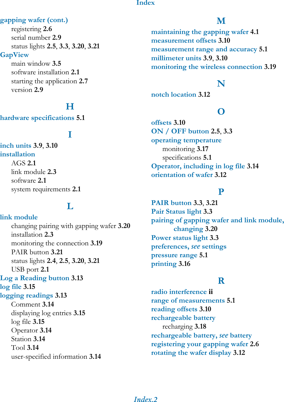 IndexIndex.2gapping wafer (cont.)registering 2.6serial number 2.9status lights 2.5, 3.3, 3.20, 3.21GapViewmain window 3.5software installation 2.1starting the application 2.7version 2.9Hhardware specifications 5.1Iinch units 3.9, 3.10installationAGS 2.1link module 2.3software 2.1system requirements 2.1Llink modulechanging pairing with gapping wafer 3.20installation 2.3monitoring the connection 3.19PAIR button 3.21status lights 2.4, 2.5, 3.20, 3.21USB port 2.1Log a Reading button 3.13log file 3.15logging readings 3.13Comment 3.14displaying log entries 3.15log file 3.15Operator 3.14Station 3.14Tool 3.14user-specified information 3.14Mmaintaining the gapping wafer 4.1measurement offsets 3.10measurement range and accuracy 5.1millimeter units 3.9, 3.10monitoring the wireless connection 3.19Nnotch location 3.12Ooffsets 3.10ON / OFF button 2.5, 3.3operating temperaturemonitoring 3.17specifications 5.1Operator, including in log file 3.14orientation of wafer 3.12PPAIR button 3.3, 3.21Pair Status light 3.3pairing of gapping wafer and link module, changing 3.20Power status light 3.3preferences, see settingspressure range 5.1printing 3.16Rradio interference iirange of measurements 5.1reading offsets 3.10rechargeable batteryrecharging 3.18rechargeable battery, see batteryregistering your gapping wafer 2.6rotating the wafer display 3.12