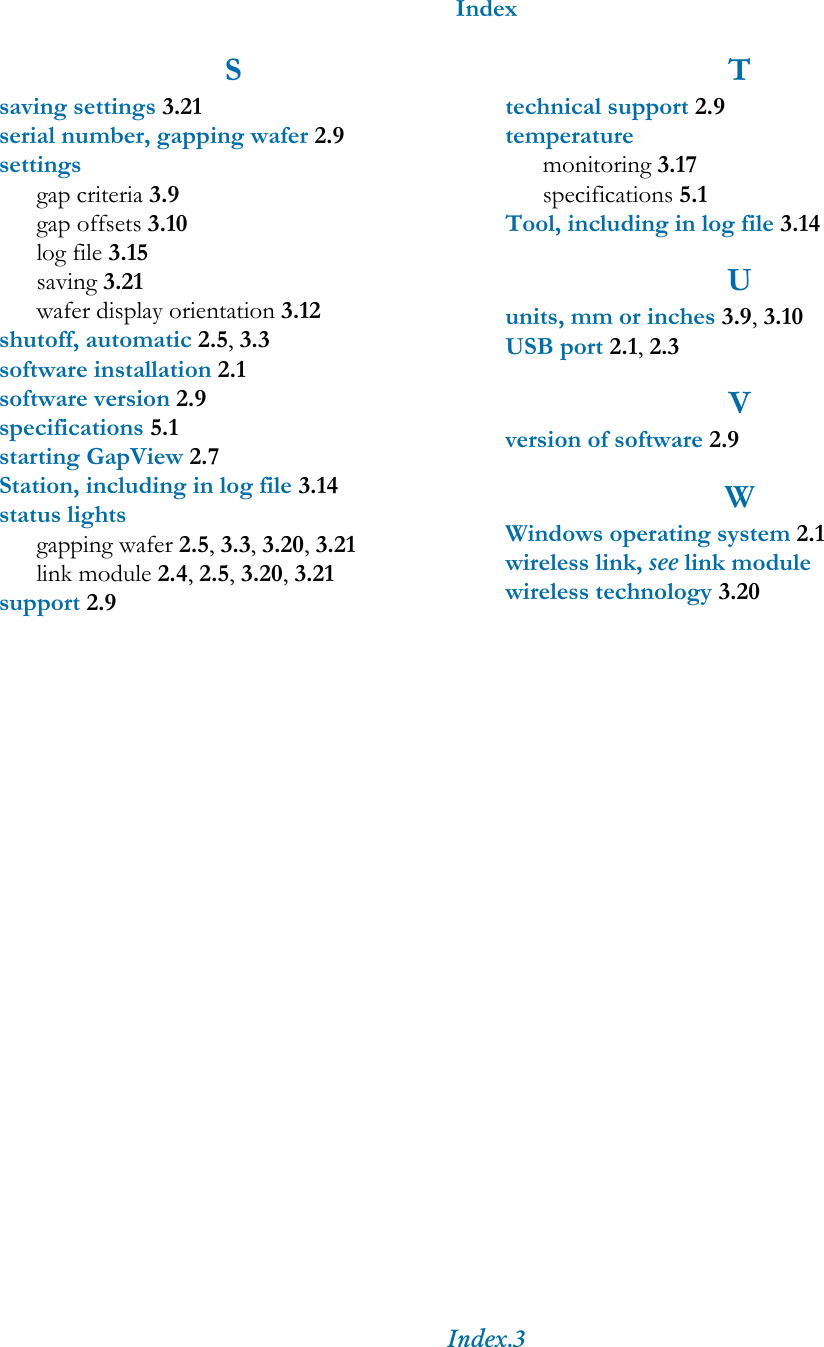 IndexIndex.3Ssaving settings 3.21serial number, gapping wafer 2.9settingsgap criteria 3.9gap offsets 3.10log file 3.15saving 3.21wafer display orientation 3.12shutoff, automatic 2.5, 3.3software installation 2.1software version 2.9specifications 5.1starting GapView 2.7Station, including in log file 3.14status lightsgapping wafer 2.5, 3.3, 3.20, 3.21link module 2.4, 2.5, 3.20, 3.21support 2.9Ttechnical support 2.9temperaturemonitoring 3.17specifications 5.1Tool, including in log file 3.14Uunits, mm or inches 3.9, 3.10USB port 2.1, 2.3Vversion of software 2.9WWindows operating system 2.1wireless link, see link modulewireless technology 3.20