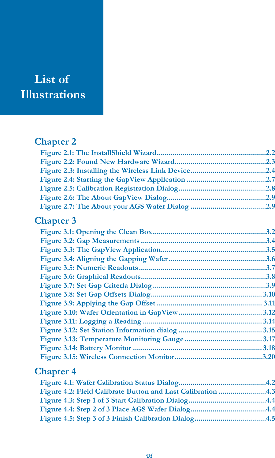 viList of IllustrationsChapter 2Figure 2.1: The InstallShield Wizard.......................................................2.2Figure 2.2: Found New Hardware Wizard..............................................2.3Figure 2.3: Installing the Wireless Link Device......................................2.4Figure 2.4: Starting the GapView Application ........................................2.7Figure 2.5: Calibration Registration Dialog............................................2.8Figure 2.6: The About GapView Dialog..................................................2.9Figure 2.7: The About your AGS Wafer Dialog ......................................2.9Chapter 3Figure 3.1: Opening the Clean Box.........................................................3.2Figure 3.2: Gap Measurements ...............................................................3.4Figure 3.3: The GapView Application.....................................................3.5Figure 3.4: Aligning the Gapping Wafer .................................................3.6Figure 3.5: Numeric Readouts................................................................3.7Figure 3.6: Graphical Readouts...............................................................3.8Figure 3.7: Set Gap Criteria Dialog .........................................................3.9Figure 3.8: Set Gap Offsets Dialog........................................................ 3.10Figure 3.9: Applying the Gap Offset ..................................................... 3.11Figure 3.10: Wafer Orientation in GapView..........................................3.12Figure 3.11: Logging a Reading ............................................................ 3.14Figure 3.12: Set Station Information dialog .......................................... 3.15Figure 3.13: Temperature Monitoring Gauge ....................................... 3.17Figure 3.14: Battery Monitor ................................................................. 3.18Figure 3.15: Wireless Connection Monitor............................................3.20Chapter 4Figure 4.1: Wafer Calibration Status Dialog............................................4.2Figure 4.2: Field Calibrate Button and Last Calibration ........................4.3Figure 4.3: Step 1 of 3 Start Calibration Dialog.......................................4.4Figure 4.4: Step 2 of 3 Place AGS Wafer Dialog......................................4.4Figure 4.5: Step 3 of 3 Finish Calibration Dialog....................................4.5