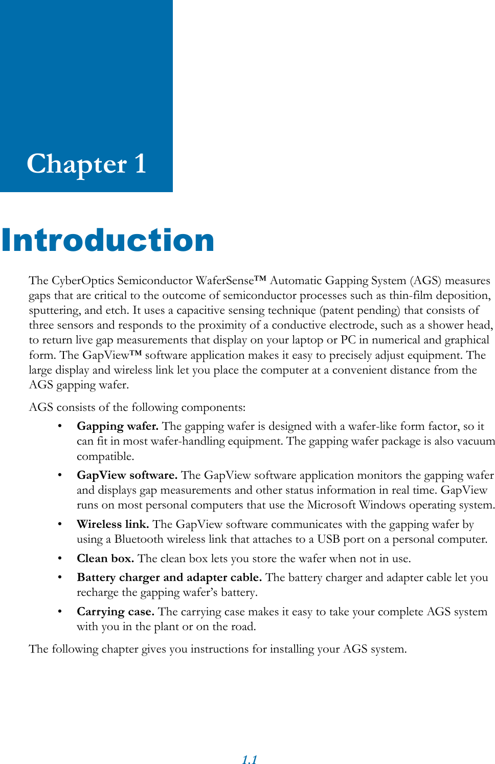 1.1Chapter 1IntroductionThe CyberOptics Semiconductor WaferSense&trade; Automatic Gapping System (AGS) measures gaps that are critical to the outcome of semiconductor processes such as thin-film deposition, sputtering, and etch. It uses a capacitive sensing technique (patent pending) that consists of three sensors and responds to the proximity of a conductive electrode, such as a shower head, to return live gap measurements that display on your laptop or PC in numerical and graphical form. The GapView&trade; software application makes it easy to precisely adjust equipment. The large display and wireless link let you place the computer at a convenient distance from the AGS gapping wafer.AGS consists of the following components:&bull;Gapping wafer. The gapping wafer is designed with a wafer-like form factor, so it can fit in most wafer-handling equipment. The gapping wafer package is also vacuum compatible.&bull;GapView software. The GapView software application monitors the gapping wafer and displays gap measurements and other status information in real time. GapView runs on most personal computers that use the Microsoft Windows operating system.&bull;Wireless link. The GapView software communicates with the gapping wafer by using a Bluetooth wireless link that attaches to a USB port on a personal computer. &bull;Clean box. The clean box lets you store the wafer when not in use.&bull;Battery charger and adapter cable. The battery charger and adapter cable let you recharge the gapping wafer&rsquo;s battery.&bull;Carrying case. The carrying case makes it easy to take your complete AGS system with you in the plant or on the road.The following chapter gives you instructions for installing your AGS system.
