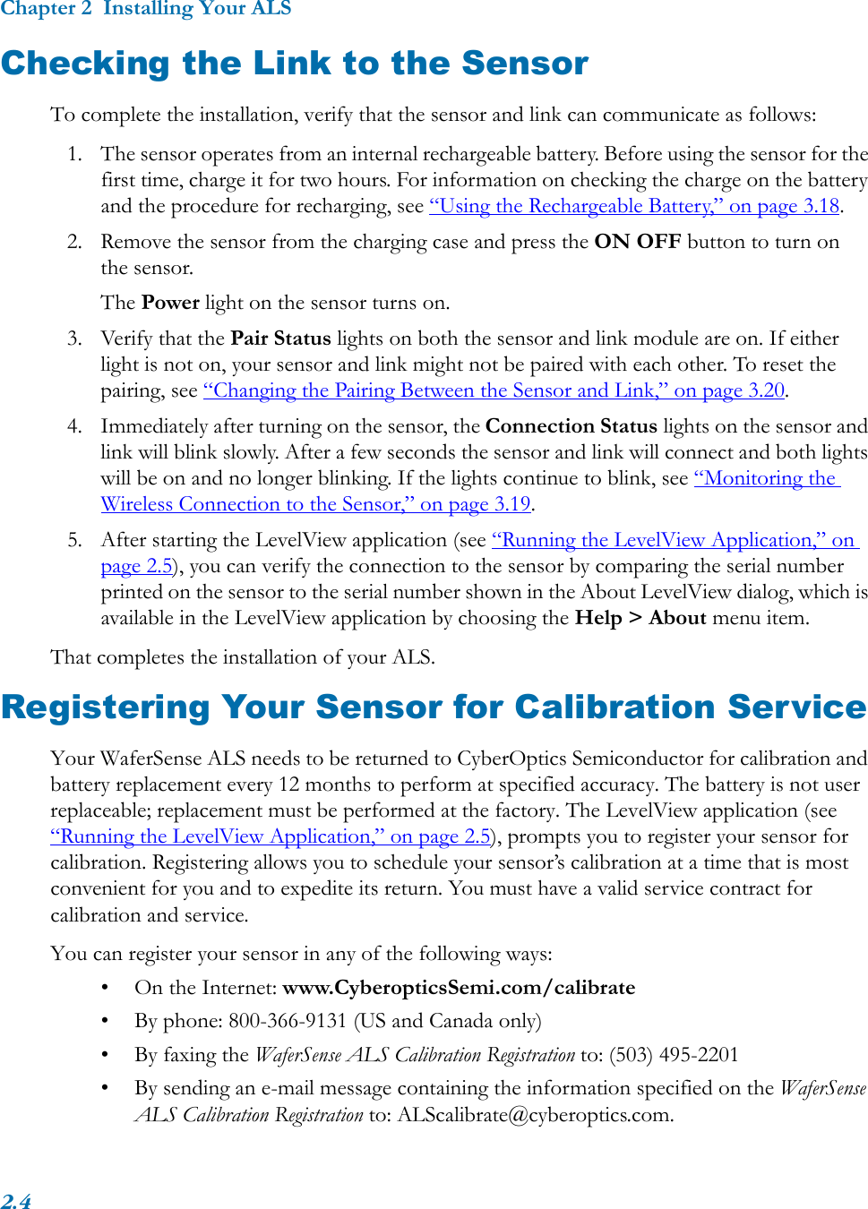 Chapter 2  Installing Your ALS2.4Checking the Link to the SensorTo complete the installation, verify that the sensor and link can communicate as follows:1. The sensor operates from an internal rechargeable battery. Before using the sensor for the first time, charge it for two hours. For information on checking the charge on the battery and the procedure for recharging, see “Using the Rechargeable Battery,” on page 3.18.2. Remove the sensor from the charging case and press the ON OFF button to turn on the sensor.The Power light on the sensor turns on.3. Verify that the Pair Status lights on both the sensor and link module are on. If either light is not on, your sensor and link might not be paired with each other. To reset the pairing, see “Changing the Pairing Between the Sensor and Link,” on page 3.20. 4. Immediately after turning on the sensor, the Connection Status lights on the sensor and link will blink slowly. After a few seconds the sensor and link will connect and both lights will be on and no longer blinking. If the lights continue to blink, see “Monitoring the Wireless Connection to the Sensor,” on page 3.19.5. After starting the LevelView application (see “Running the LevelView Application,” on page 2.5), you can verify the connection to the sensor by comparing the serial number printed on the sensor to the serial number shown in the About LevelView dialog, which is available in the LevelView application by choosing the Help &gt; About menu item.That completes the installation of your ALS.Registering Your Sensor for Calibration ServiceYour WaferSense ALS needs to be returned to CyberOptics Semiconductor for calibration and battery replacement every 12 months to perform at specified accuracy. The battery is not user replaceable; replacement must be performed at the factory. The LevelView application (see “Running the LevelView Application,” on page 2.5), prompts you to register your sensor for calibration. Registering allows you to schedule your sensor’s calibration at a time that is most convenient for you and to expedite its return. You must have a valid service contract for calibration and service.You can register your sensor in any of the following ways:• On the Internet: www.CyberopticsSemi.com/calibrate• By phone: 800-366-9131 (US and Canada only)• By faxing the WaferSense ALS Calibration Registration to: (503) 495-2201• By sending an e-mail message containing the information specified on the WaferSense ALS Calibration Registration to: ALScalibrate@cyberoptics.com.