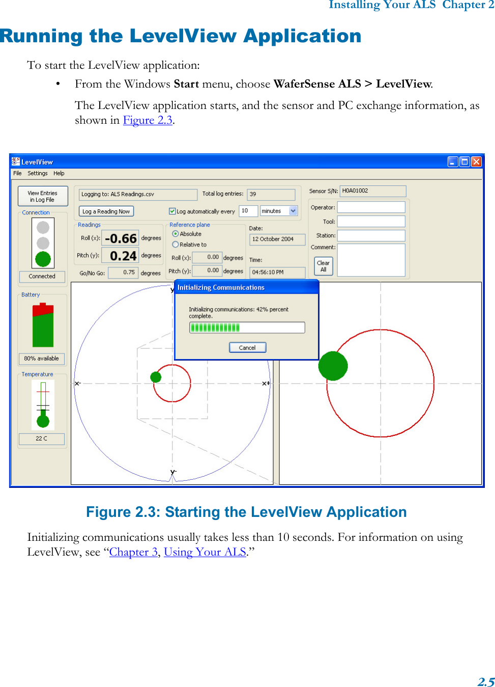 Installing Your ALS  Chapter 22.5Running the LevelView ApplicationTo start the LevelView application:• From the Windows Start menu, choose WaferSense ALS &gt; LevelView.The LevelView application starts, and the sensor and PC exchange information, as shown in Figure 2.3.Figure 2.3: Starting the LevelView ApplicationInitializing communications usually takes less than 10 seconds. For information on using LevelView, see “Chapter 3, Using Your ALS.”