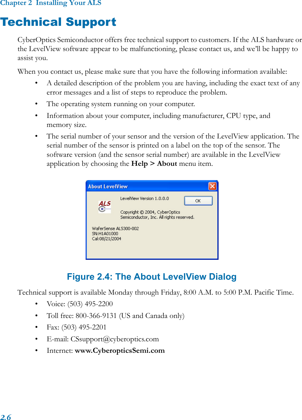 Chapter 2  Installing Your ALS2.6Technical SupportCyberOptics Semiconductor offers free technical support to customers. If the ALS hardware or the LevelView software appear to be malfunctioning, please contact us, and we’ll be happy to assist you.When you contact us, please make sure that you have the following information available:• A detailed description of the problem you are having, including the exact text of any error messages and a list of steps to reproduce the problem.• The operating system running on your computer.• Information about your computer, including manufacturer, CPU type, and memory size.• The serial number of your sensor and the version of the LevelView application. The serial number of the sensor is printed on a label on the top of the sensor. The software version (and the sensor serial number) are available in the LevelView application by choosing the Help &gt; About menu item.Figure 2.4: The About LevelView DialogTechnical support is available Monday through Friday, 8:00 A.M. to 5:00 P.M. Pacific Time.• Voice: (503) 495-2200• Toll free: 800-366-9131 (US and Canada only)• Fax: (503) 495-2201• E-mail: CSsupport@cyberoptics.com• Internet: www.CyberopticsSemi.com