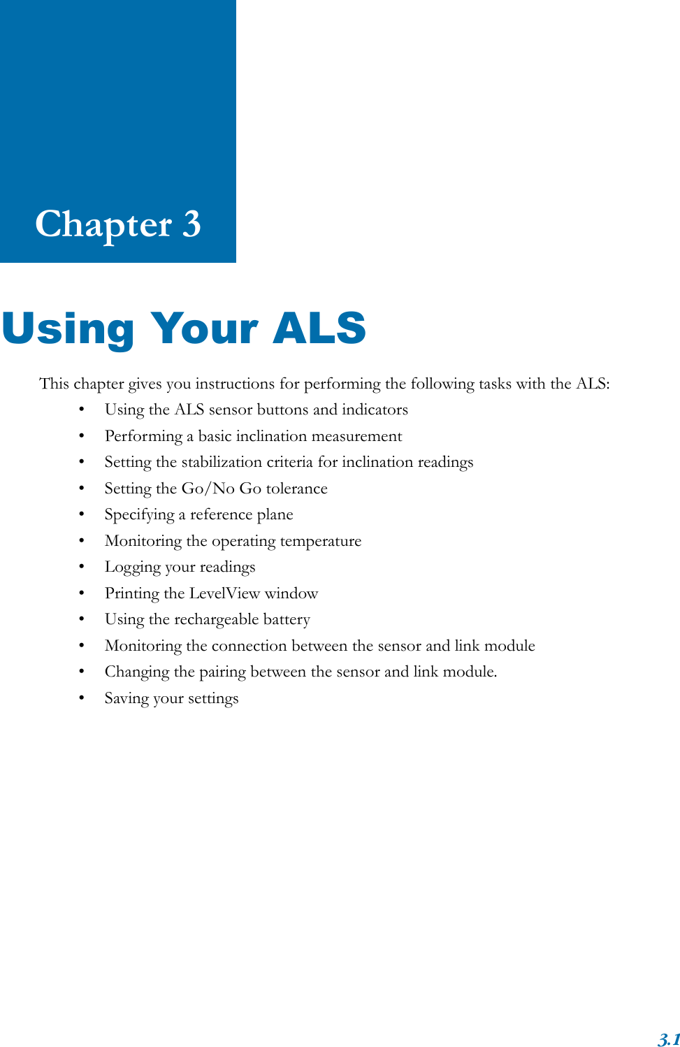 3.1Chapter 3Using Your ALSThis chapter gives you instructions for performing the following tasks with the ALS:• Using the ALS sensor buttons and indicators• Performing a basic inclination measurement• Setting the stabilization criteria for inclination readings• Setting the Go/No Go tolerance• Specifying a reference plane• Monitoring the operating temperature• Logging your readings• Printing the LevelView window• Using the rechargeable battery• Monitoring the connection between the sensor and link module• Changing the pairing between the sensor and link module.• Saving your settings