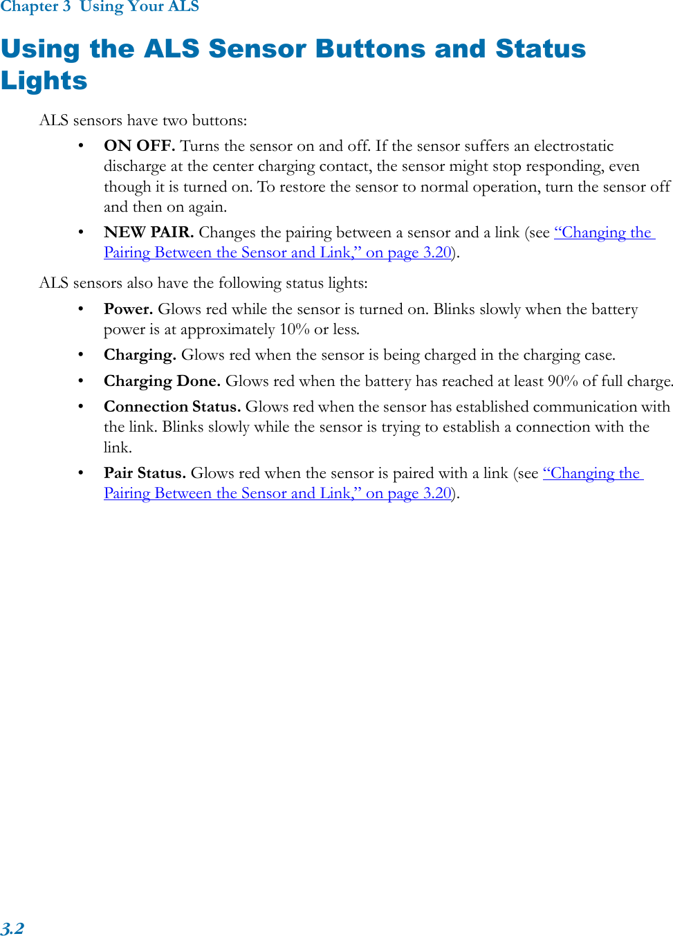 Chapter 3  Using Your ALS3.2Using the ALS Sensor Buttons and Status LightsALS sensors have two buttons:•ON OFF. Turns the sensor on and off. If the sensor suffers an electrostatic discharge at the center charging contact, the sensor might stop responding, even though it is turned on. To restore the sensor to normal operation, turn the sensor off and then on again.•NEW PAIR. Changes the pairing between a sensor and a link (see “Changing the Pairing Between the Sensor and Link,” on page 3.20).ALS sensors also have the following status lights:•Power. Glows red while the sensor is turned on. Blinks slowly when the battery power is at approximately 10% or less.•Charging. Glows red when the sensor is being charged in the charging case.•Charging Done. Glows red when the battery has reached at least 90% of full charge.•Connection Status. Glows red when the sensor has established communication with the link. Blinks slowly while the sensor is trying to establish a connection with the link.•Pair Status. Glows red when the sensor is paired with a link (see “Changing the Pairing Between the Sensor and Link,” on page 3.20). 