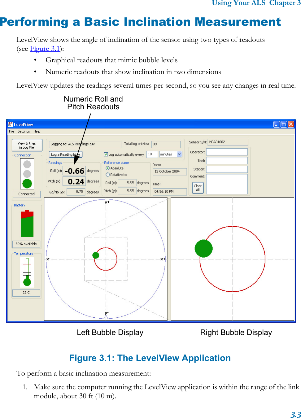 Using Your ALS  Chapter 33.3Performing a Basic Inclination MeasurementLevelView shows the angle of inclination of the sensor using two types of readouts (see Figure 3.1):• Graphical readouts that mimic bubble levels• Numeric readouts that show inclination in two dimensionsLevelView updates the readings several times per second, so you see any changes in real time. Figure 3.1: The LevelView ApplicationTo perform a basic inclination measurement:1. Make sure the computer running the LevelView application is within the range of the link module, about 30 ft (10 m).Numeric Roll and Pitch ReadoutsLeft Bubble Display Right Bubble Display