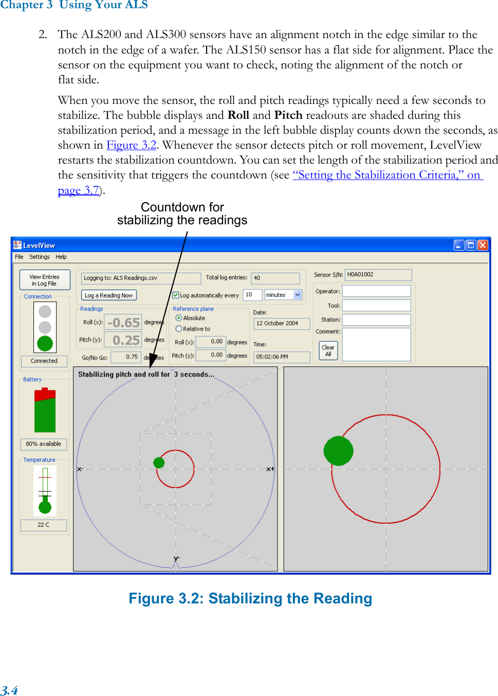 Chapter 3  Using Your ALS3.42. The ALS200 and ALS300 sensors have an alignment notch in the edge similar to the notch in the edge of a wafer. The ALS150 sensor has a flat side for alignment. Place the sensor on the equipment you want to check, noting the alignment of the notch or flat side.When you move the sensor, the roll and pitch readings typically need a few seconds to stabilize. The bubble displays and Roll and Pitch readouts are shaded during this stabilization period, and a message in the left bubble display counts down the seconds, as shown in Figure 3.2. Whenever the sensor detects pitch or roll movement, LevelView restarts the stabilization countdown. You can set the length of the stabilization period and the sensitivity that triggers the countdown (see “Setting the Stabilization Criteria,” on page 3.7). Figure 3.2: Stabilizing the ReadingCountdown for stabilizing the readings