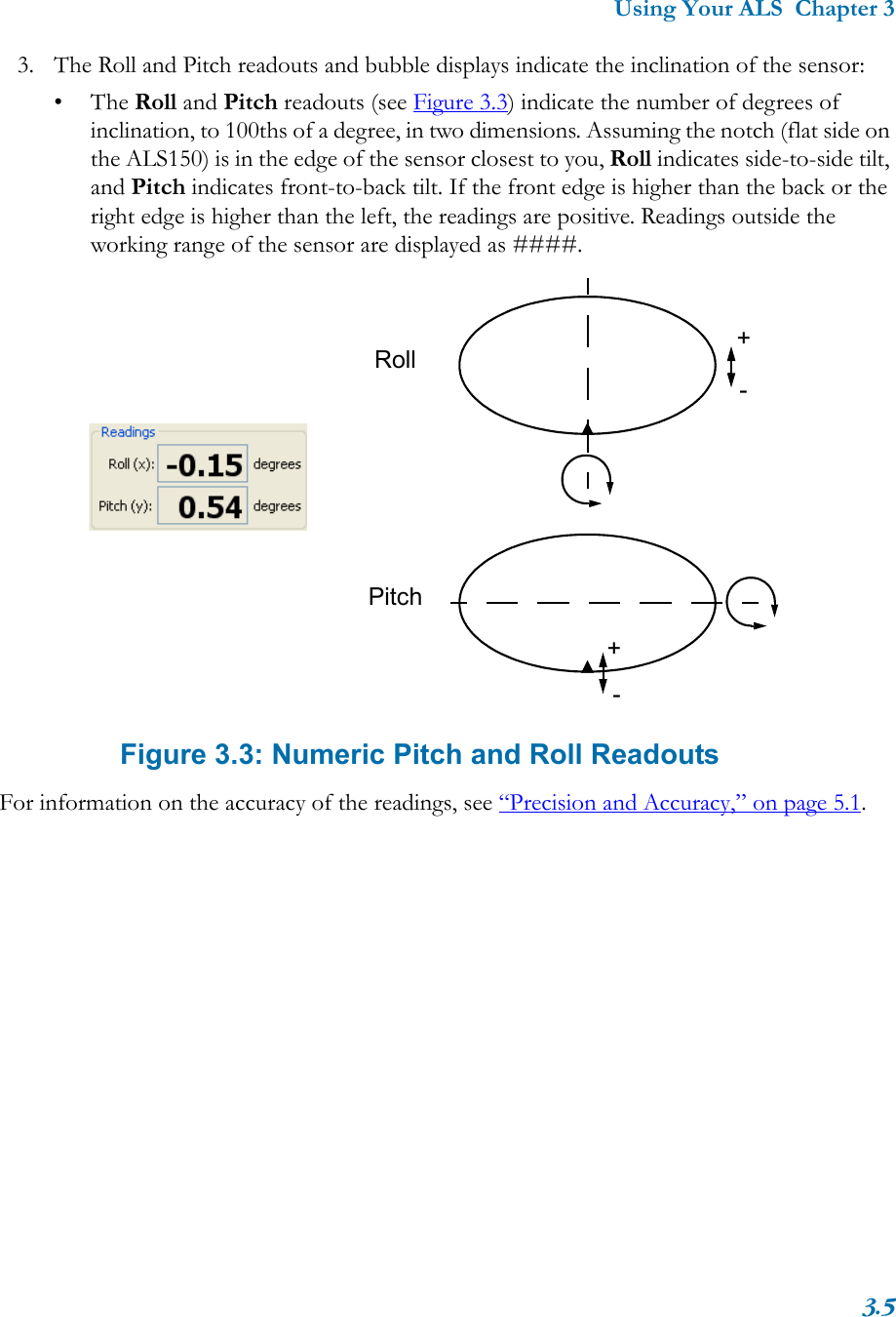 Using Your ALS  Chapter 33.53. The Roll and Pitch readouts and bubble displays indicate the inclination of the sensor:•The Roll and Pitch readouts (see Figure 3.3) indicate the number of degrees of inclination, to 100ths of a degree, in two dimensions. Assuming the notch (flat side on the ALS150) is in the edge of the sensor closest to you, Roll indicates side-to-side tilt, and Pitch indicates front-to-back tilt. If the front edge is higher than the back or the right edge is higher than the left, the readings are positive. Readings outside the working range of the sensor are displayed as ####. Figure 3.3: Numeric Pitch and Roll ReadoutsFor information on the accuracy of the readings, see “Precision and Accuracy,” on page 5.1.+-RollPitch+-