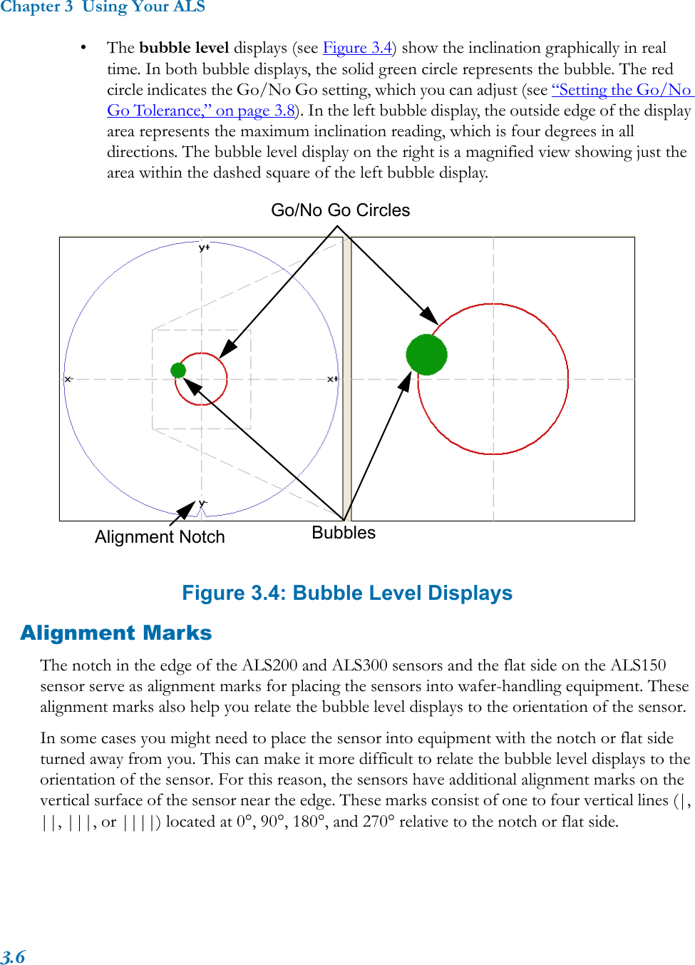 Chapter 3  Using Your ALS3.6•The bubble level displays (see Figure 3.4) show the inclination graphically in real time. In both bubble displays, the solid green circle represents the bubble. The red circle indicates the Go/No Go setting, which you can adjust (see “Setting the Go/No Go Tolerance,” on page 3.8). In the left bubble display, the outside edge of the display area represents the maximum inclination reading, which is four degrees in all directions. The bubble level display on the right is a magnified view showing just the area within the dashed square of the left bubble display.Figure 3.4: Bubble Level DisplaysAlignment MarksThe notch in the edge of the ALS200 and ALS300 sensors and the flat side on the ALS150 sensor serve as alignment marks for placing the sensors into wafer-handling equipment. These alignment marks also help you relate the bubble level displays to the orientation of the sensor. In some cases you might need to place the sensor into equipment with the notch or flat side turned away from you. This can make it more difficult to relate the bubble level displays to the orientation of the sensor. For this reason, the sensors have additional alignment marks on the vertical surface of the sensor near the edge. These marks consist of one to four vertical lines (|, ||, |||, or ||||) located at 0°, 90°, 180°, and 270° relative to the notch or flat side. Alignment Notch BubblesGo/No Go Circles