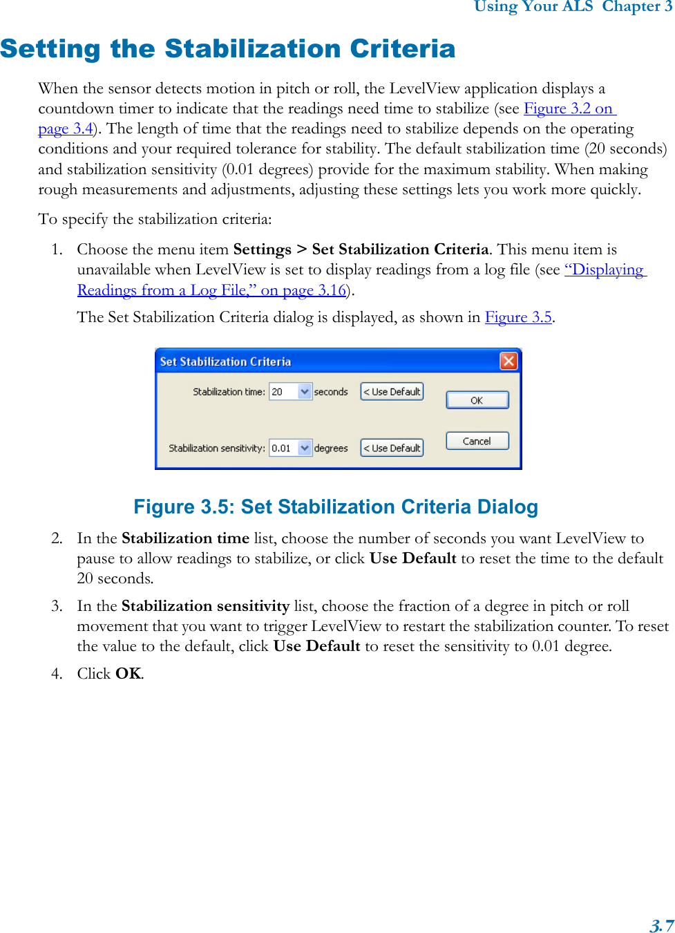 Using Your ALS  Chapter 33.7Setting the Stabilization CriteriaWhen the sensor detects motion in pitch or roll, the LevelView application displays a countdown timer to indicate that the readings need time to stabilize (see Figure 3.2 on page 3.4). The length of time that the readings need to stabilize depends on the operating conditions and your required tolerance for stability. The default stabilization time (20 seconds) and stabilization sensitivity (0.01 degrees) provide for the maximum stability. When making rough measurements and adjustments, adjusting these settings lets you work more quickly.To specify the stabilization criteria:1. Choose the menu item Settings &gt; Set Stabilization Criteria. This menu item is unavailable when LevelView is set to display readings from a log file (see “Displaying Readings from a Log File,” on page 3.16).The Set Stabilization Criteria dialog is displayed, as shown in Figure 3.5.Figure 3.5: Set Stabilization Criteria Dialog2. In the Stabilization time list, choose the number of seconds you want LevelView to pause to allow readings to stabilize, or click Use Default to reset the time to the default 20 seconds. 3. In the Stabilization sensitivity list, choose the fraction of a degree in pitch or roll movement that you want to trigger LevelView to restart the stabilization counter. To reset the value to the default, click Use Default to reset the sensitivity to 0.01 degree.4. Click OK.