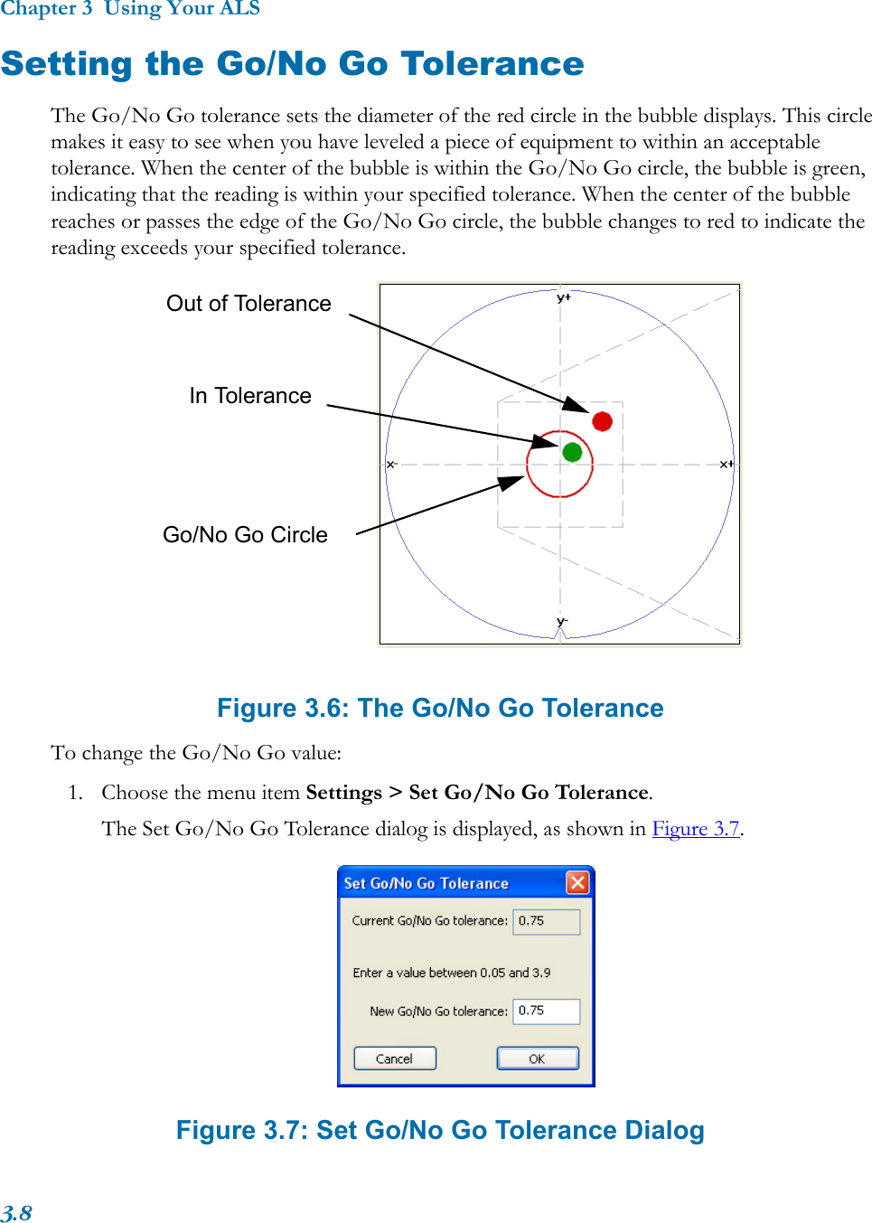 Chapter 3  Using Your ALS3.8Setting the Go/No Go ToleranceThe Go/No Go tolerance sets the diameter of the red circle in the bubble displays. This circle makes it easy to see when you have leveled a piece of equipment to within an acceptable tolerance. When the center of the bubble is within the Go/No Go circle, the bubble is green, indicating that the reading is within your specified tolerance. When the center of the bubble reaches or passes the edge of the Go/No Go circle, the bubble changes to red to indicate the reading exceeds your specified tolerance. Figure 3.6: The Go/No Go ToleranceTo change the Go/No Go value:1. Choose the menu item Settings &gt; Set Go/No Go Tolerance.The Set Go/No Go Tolerance dialog is displayed, as shown in Figure 3.7.Figure 3.7: Set Go/No Go Tolerance DialogGo/No Go CircleOut of ToleranceIn Tolerance