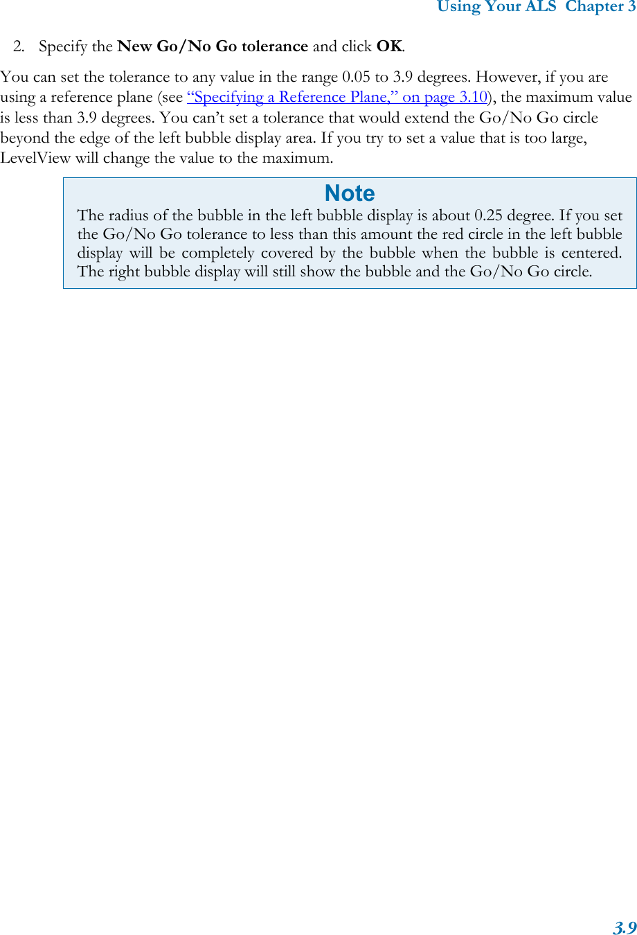 Using Your ALS  Chapter 33.92. Specify the New Go/No Go tolerance and click OK.You can set the tolerance to any value in the range 0.05 to 3.9 degrees. However, if you are using a reference plane (see “Specifying a Reference Plane,” on page 3.10), the maximum value is less than 3.9 degrees. You can’t set a tolerance that would extend the Go/No Go circle beyond the edge of the left bubble display area. If you try to set a value that is too large, LevelView will change the value to the maximum. NoteThe radius of the bubble in the left bubble display is about 0.25 degree. If you setthe Go/No Go tolerance to less than this amount the red circle in the left bubbledisplay will be completely covered by the bubble when the bubble is centered.The right bubble display will still show the bubble and the Go/No Go circle.