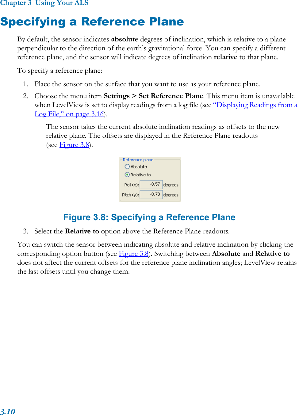 Chapter 3  Using Your ALS3.10Specifying a Reference PlaneBy default, the sensor indicates absolute degrees of inclination, which is relative to a plane perpendicular to the direction of the earth’s gravitational force. You can specify a different reference plane, and the sensor will indicate degrees of inclination relative to that plane. To specify a reference plane:1. Place the sensor on the surface that you want to use as your reference plane.2. Choose the menu item Settings &gt; Set Reference Plane. This menu item is unavailable when LevelView is set to display readings from a log file (see “Displaying Readings from a Log File,” on page 3.16). The sensor takes the current absolute inclination readings as offsets to the new relative plane. The offsets are displayed in the Reference Plane readouts (see Figure 3.8). Figure 3.8: Specifying a Reference Plane3. Select the Relative to option above the Reference Plane readouts.You can switch the sensor between indicating absolute and relative inclination by clicking the corresponding option button (see Figure 3.8). Switching between Absolute and Relative to does not affect the current offsets for the reference plane inclination angles; LevelView retains the last offsets until you change them.