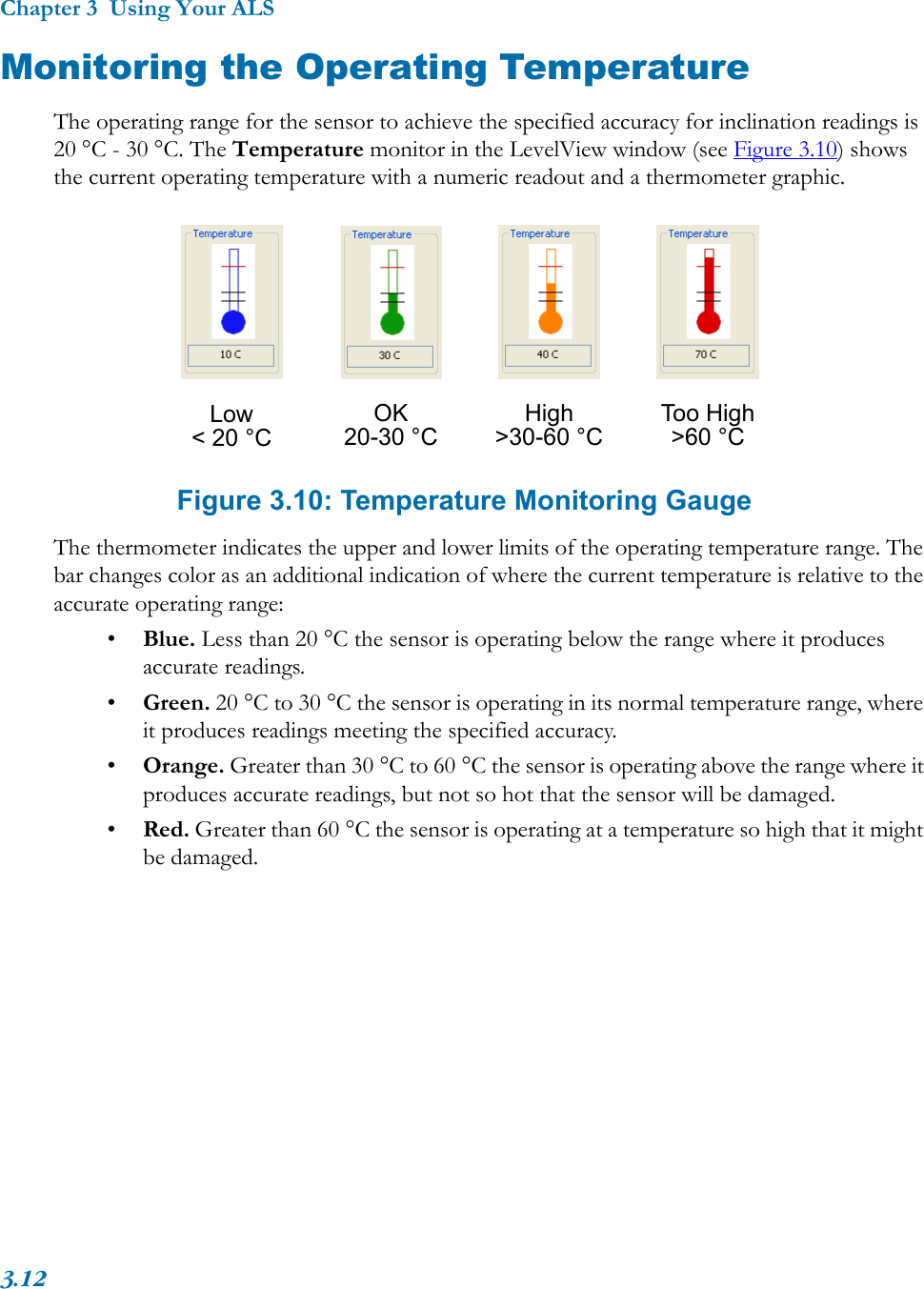 Chapter 3  Using Your ALS3.12Monitoring the Operating TemperatureThe operating range for the sensor to achieve the specified accuracy for inclination readings is 20 °C - 30 °C. The Temperature monitor in the LevelView window (see Figure 3.10) shows the current operating temperature with a numeric readout and a thermometer graphic. Figure 3.10: Temperature Monitoring GaugeThe thermometer indicates the upper and lower limits of the operating temperature range. The bar changes color as an additional indication of where the current temperature is relative to the accurate operating range:•Blue. Less than 20 °C the sensor is operating below the range where it produces accurate readings.•Green. 20 °C to 30 °C the sensor is operating in its normal temperature range, where it produces readings meeting the specified accuracy.•Orange. Greater than 30 °C to 60 °C the sensor is operating above the range where it produces accurate readings, but not so hot that the sensor will be damaged.•Red. Greater than 60 °C the sensor is operating at a temperature so high that it might be damaged.OK20-30 °CHigh&gt;30-60 °CToo High&gt;60 °CLow&lt; 20 °C