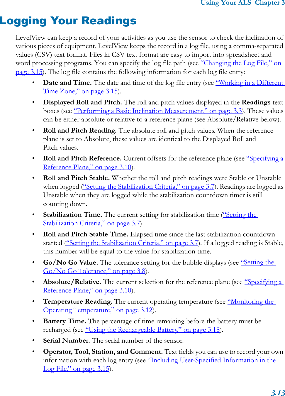 Using Your ALS  Chapter 33.13Logging Your ReadingsLevelView can keep a record of your activities as you use the sensor to check the inclination of various pieces of equipment. LevelView keeps the record in a log file, using a comma-separated values (CSV) text format. Files in CSV text format are easy to import into spreadsheet and word processing programs. You can specify the log file path (see “Changing the Log File,” on page 3.15). The log file contains the following information for each log file entry:•Date and Time. The date and time of the log file entry (see “Working in a Different Time Zone,” on page 3.15).•Displayed Roll and Pitch. The roll and pitch values displayed in the Readings text boxes (see “Performing a Basic Inclination Measurement,” on page 3.3). These values can be either absolute or relative to a reference plane (see Absolute/Relative below).•Roll and Pitch Reading. The absolute roll and pitch values. When the reference plane is set to Absolute, these values are identical to the Displayed Roll and Pitch values.•Roll and Pitch Reference. Current offsets for the reference plane (see “Specifying a Reference Plane,” on page 3.10).•Roll and Pitch Stable. Whether the roll and pitch readings were Stable or Unstable when logged (“Setting the Stabilization Criteria,” on page 3.7). Readings are logged as Unstable when they are logged while the stabilization countdown timer is still counting down.•Stabilization Time. The current setting for stabilization time (“Setting the Stabilization Criteria,” on page 3.7).•Roll and Pitch Stable Time. Elapsed time since the last stabilization countdown started (“Setting the Stabilization Criteria,” on page 3.7). If a logged reading is Stable, this number will be equal to the value for stabilization time.•Go/No Go Value. The tolerance setting for the bubble displays (see “Setting the Go/No Go Tolerance,” on page 3.8).•Absolute/Relative. The current selection for the reference plane (see “Specifying a Reference Plane,” on page 3.10).•Temperature Reading. The current operating temperature (see “Monitoring the Operating Temperature,” on page 3.12).•Battery Time. The percentage of time remaining before the battery must be recharged (see “Using the Rechargeable Battery,” on page 3.18).•Serial Number. The serial number of the sensor.•Operator, Tool, Station, and Comment. Text fields you can use to record your own information with each log entry (see “Including User-Specified Information in the Log File,” on page 3.15). 