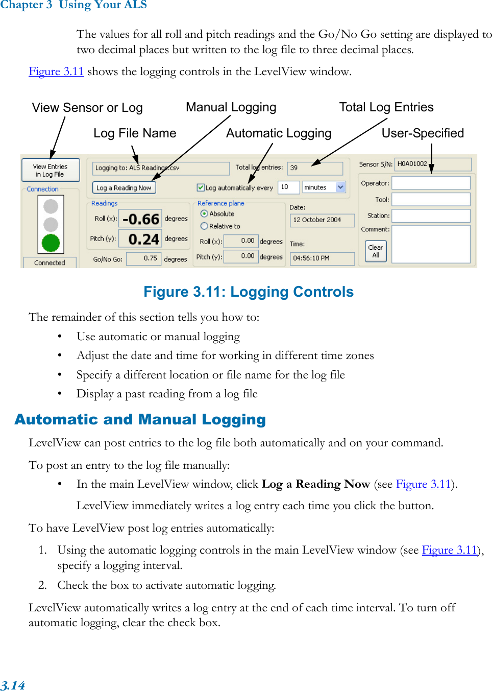 Chapter 3  Using Your ALS3.14The values for all roll and pitch readings and the Go/No Go setting are displayed to two decimal places but written to the log file to three decimal places.Figure 3.11 shows the logging controls in the LevelView window.Figure 3.11: Logging ControlsThe remainder of this section tells you how to:• Use automatic or manual logging• Adjust the date and time for working in different time zones• Specify a different location or file name for the log file• Display a past reading from a log fileAutomatic and Manual LoggingLevelView can post entries to the log file both automatically and on your command.To post an entry to the log file manually:• In the main LevelView window, click Log a Reading Now (see Figure 3.11).LevelView immediately writes a log entry each time you click the button.To have LevelView post log entries automatically:1. Using the automatic logging controls in the main LevelView window (see Figure 3.11), specify a logging interval.2. Check the box to activate automatic logging.LevelView automatically writes a log entry at the end of each time interval. To turn off automatic logging, clear the check box.Manual LoggingAutomatic LoggingTotal Log EntriesLog File NameView Sensor or LogUser-Specified