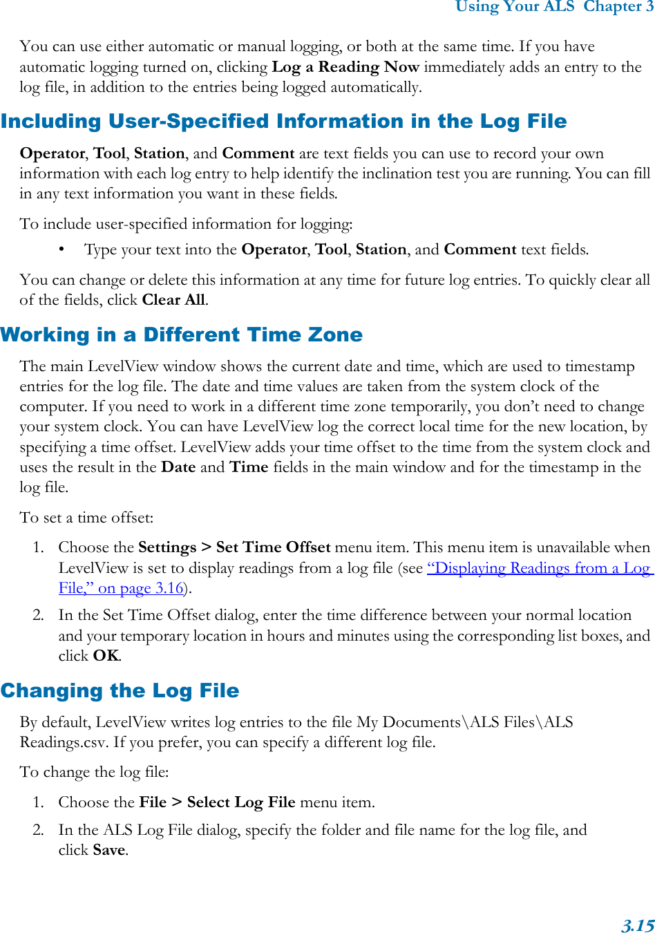 Using Your ALS  Chapter 33.15You can use either automatic or manual logging, or both at the same time. If you have automatic logging turned on, clicking Log a Reading Now immediately adds an entry to the log file, in addition to the entries being logged automatically.Including User-Specified Information in the Log FileOperator, Tool, Station, and Comment are text fields you can use to record your own information with each log entry to help identify the inclination test you are running. You can fill in any text information you want in these fields.To include user-specified information for logging:• Type your text into the Operator, Tool, Station, and Comment text fields.You can change or delete this information at any time for future log entries. To quickly clear all of the fields, click Clear All.Working in a Different Time ZoneThe main LevelView window shows the current date and time, which are used to timestamp entries for the log file. The date and time values are taken from the system clock of the computer. If you need to work in a different time zone temporarily, you don’t need to change your system clock. You can have LevelView log the correct local time for the new location, by specifying a time offset. LevelView adds your time offset to the time from the system clock and uses the result in the Date and Time fields in the main window and for the timestamp in the log file.To set a time offset:1. Choose the Settings &gt; Set Time Offset menu item. This menu item is unavailable when LevelView is set to display readings from a log file (see “Displaying Readings from a Log File,” on page 3.16).2. In the Set Time Offset dialog, enter the time difference between your normal location and your temporary location in hours and minutes using the corresponding list boxes, and click OK.Changing the Log FileBy default, LevelView writes log entries to the file My Documents\ALS Files\ALS Readings.csv. If you prefer, you can specify a different log file.To change the log file: 1. Choose the File &gt; Select Log File menu item.2. In the ALS Log File dialog, specify the folder and file name for the log file, and click Save.