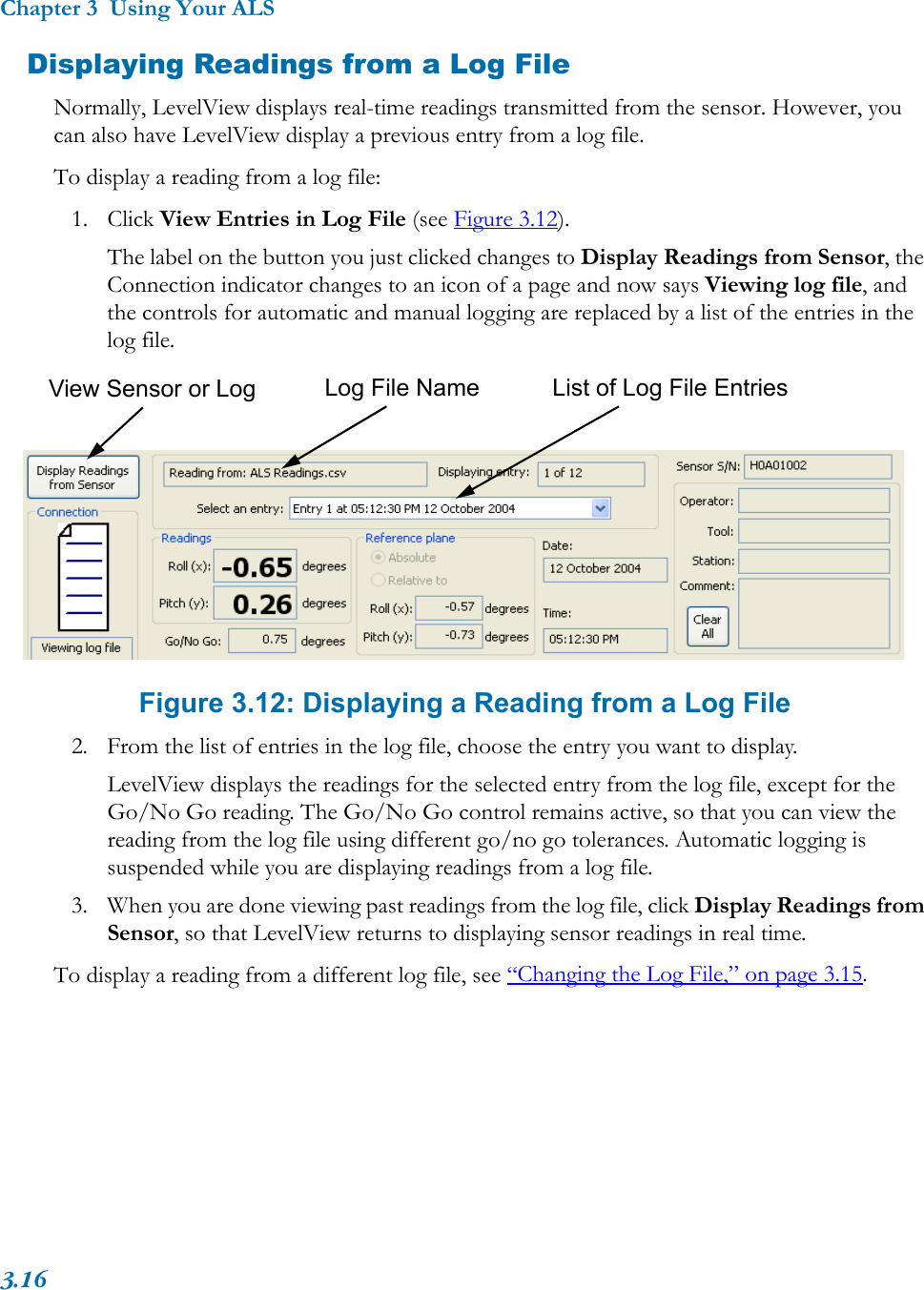 Chapter 3  Using Your ALS3.16Displaying Readings from a Log FileNormally, LevelView displays real-time readings transmitted from the sensor. However, you can also have LevelView display a previous entry from a log file.To display a reading from a log file:1. Click View Entries in Log File (see Figure 3.12). The label on the button you just clicked changes to Display Readings from Sensor, the Connection indicator changes to an icon of a page and now says Viewing log file, and the controls for automatic and manual logging are replaced by a list of the entries in the log file. Figure 3.12: Displaying a Reading from a Log File2. From the list of entries in the log file, choose the entry you want to display. LevelView displays the readings for the selected entry from the log file, except for the Go/No Go reading. The Go/No Go control remains active, so that you can view the reading from the log file using different go/no go tolerances. Automatic logging is suspended while you are displaying readings from a log file.3. When you are done viewing past readings from the log file, click Display Readings from Sensor, so that LevelView returns to displaying sensor readings in real time.To display a reading from a different log file, see “Changing the Log File,” on page 3.15.Log File Name List of Log File EntriesView Sensor or Log