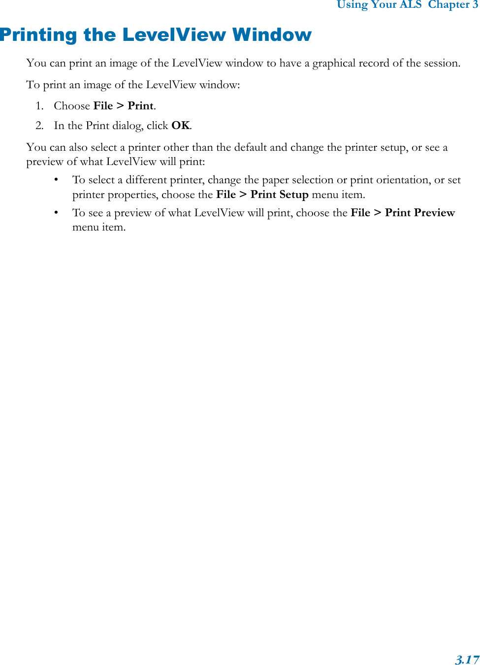 Using Your ALS  Chapter 33.17Printing the LevelView WindowYou can print an image of the LevelView window to have a graphical record of the session. To print an image of the LevelView window:1. Choose File &gt; Print.2. In the Print dialog, click OK.You can also select a printer other than the default and change the printer setup, or see a preview of what LevelView will print:• To select a different printer, change the paper selection or print orientation, or set printer properties, choose the File &gt; Print Setup menu item. • To see a preview of what LevelView will print, choose the File &gt; Print Preview menu item.