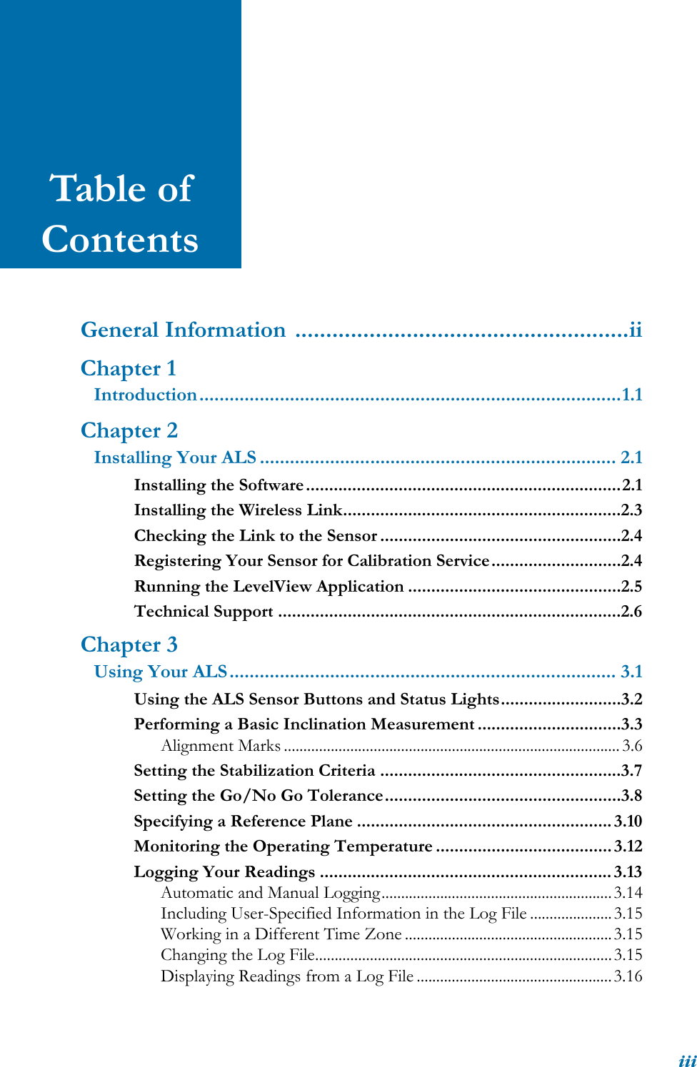 iiiTable of ContentsGeneral Information ......................................................iiChapter 1Introduction....................................................................................1.1Chapter 2Installing Your ALS ....................................................................... 2.1Installing the Software....................................................................2.1Installing the Wireless Link............................................................2.3Checking the Link to the Sensor ....................................................2.4Registering Your Sensor for Calibration Service............................2.4Running the LevelView Application ..............................................2.5Technical Support ..........................................................................2.6Chapter 3Using Your ALS............................................................................. 3.1Using the ALS Sensor Buttons and Status Lights..........................3.2Performing a Basic Inclination Measurement ...............................3.3Alignment Marks ...................................................................................... 3.6Setting the Stabilization Criteria ....................................................3.7Setting the Go/No Go Tolerance...................................................3.8Specifying a Reference Plane ....................................................... 3.10Monitoring the Operating Temperature ...................................... 3.12Logging Your Readings ...............................................................3.13Automatic and Manual Logging...........................................................3.14Including User-Specified Information in the Log File .....................3.15Working in a Different Time Zone .....................................................3.15Changing the Log File............................................................................3.15Displaying Readings from a Log File ..................................................3.16
