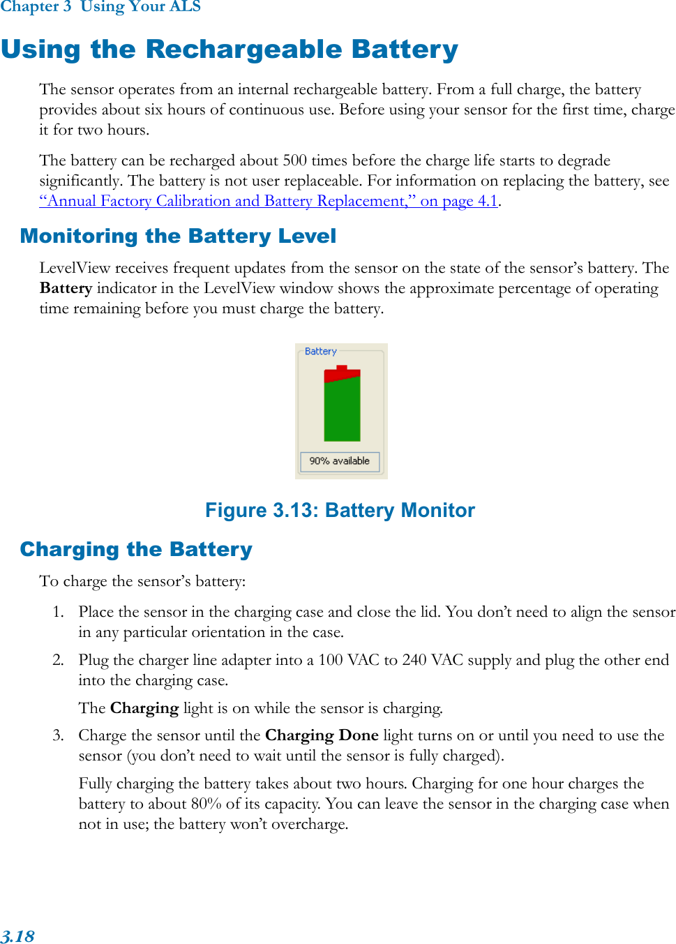 Chapter 3  Using Your ALS3.18Using the Rechargeable BatteryThe sensor operates from an internal rechargeable battery. From a full charge, the battery provides about six hours of continuous use. Before using your sensor for the first time, charge it for two hours.The battery can be recharged about 500 times before the charge life starts to degrade significantly. The battery is not user replaceable. For information on replacing the battery, see “Annual Factory Calibration and Battery Replacement,” on page 4.1.Monitoring the Battery LevelLevelView receives frequent updates from the sensor on the state of the sensor’s battery. The Battery indicator in the LevelView window shows the approximate percentage of operating time remaining before you must charge the battery. Figure 3.13: Battery MonitorCharging the BatteryTo charge the sensor’s battery:1. Place the sensor in the charging case and close the lid. You don’t need to align the sensor in any particular orientation in the case.2. Plug the charger line adapter into a 100 VAC to 240 VAC supply and plug the other end into the charging case.The Charging light is on while the sensor is charging.3. Charge the sensor until the Charging Done light turns on or until you need to use the sensor (you don’t need to wait until the sensor is fully charged).Fully charging the battery takes about two hours. Charging for one hour charges the battery to about 80% of its capacity. You can leave the sensor in the charging case when not in use; the battery won’t overcharge. 