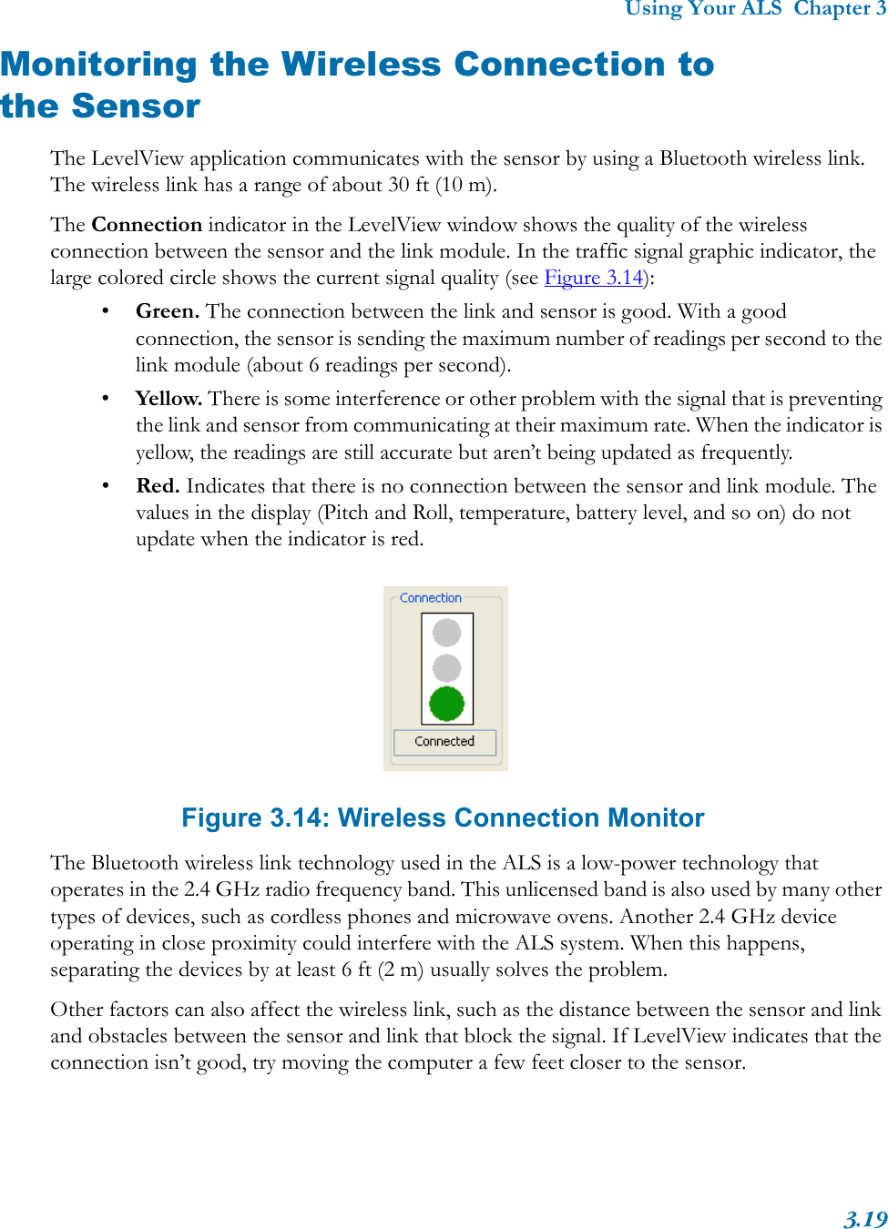 Using Your ALS  Chapter 33.19Monitoring the Wireless Connection to the SensorThe LevelView application communicates with the sensor by using a Bluetooth wireless link. The wireless link has a range of about 30 ft (10 m). The Connection indicator in the LevelView window shows the quality of the wireless connection between the sensor and the link module. In the traffic signal graphic indicator, the large colored circle shows the current signal quality (see Figure 3.14):•Green. The connection between the link and sensor is good. With a good connection, the sensor is sending the maximum number of readings per second to the link module (about 6 readings per second). •Yellow. There is some interference or other problem with the signal that is preventing the link and sensor from communicating at their maximum rate. When the indicator is yellow, the readings are still accurate but aren’t being updated as frequently. •Red. Indicates that there is no connection between the sensor and link module. The values in the display (Pitch and Roll, temperature, battery level, and so on) do not update when the indicator is red. Figure 3.14: Wireless Connection MonitorThe Bluetooth wireless link technology used in the ALS is a low-power technology that operates in the 2.4 GHz radio frequency band. This unlicensed band is also used by many other types of devices, such as cordless phones and microwave ovens. Another 2.4 GHz device operating in close proximity could interfere with the ALS system. When this happens, separating the devices by at least 6 ft (2 m) usually solves the problem.Other factors can also affect the wireless link, such as the distance between the sensor and link and obstacles between the sensor and link that block the signal. If LevelView indicates that the connection isn’t good, try moving the computer a few feet closer to the sensor.