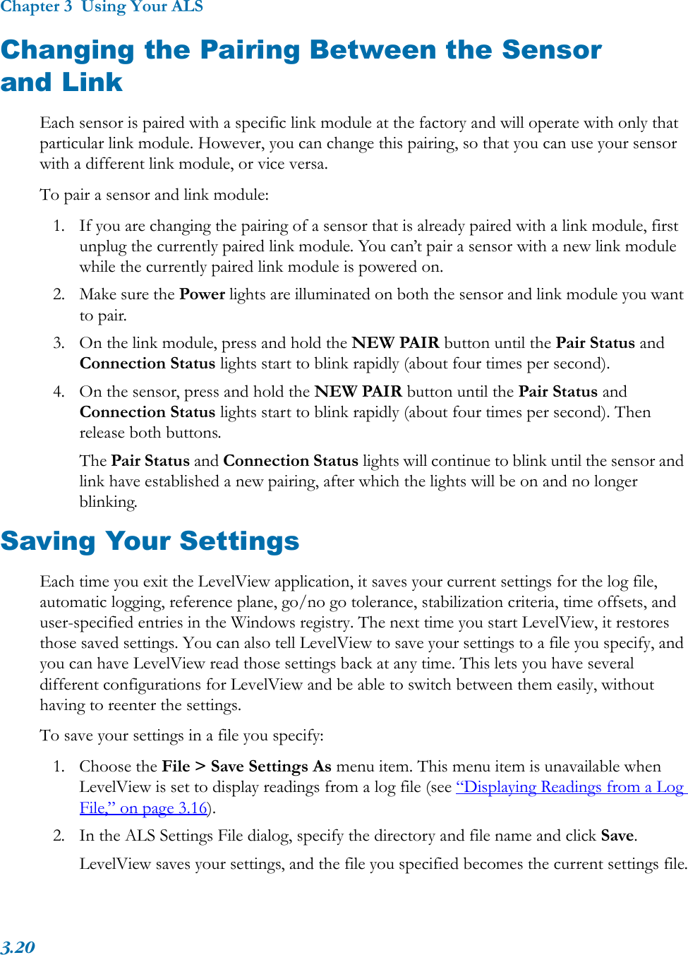 Chapter 3  Using Your ALS3.20Changing the Pairing Between the Sensor and LinkEach sensor is paired with a specific link module at the factory and will operate with only that particular link module. However, you can change this pairing, so that you can use your sensor with a different link module, or vice versa.To pair a sensor and link module:1. If you are changing the pairing of a sensor that is already paired with a link module, first unplug the currently paired link module. You can’t pair a sensor with a new link module while the currently paired link module is powered on.2. Make sure the Power lights are illuminated on both the sensor and link module you want to pair.3. On the link module, press and hold the NEW PAIR button until the Pair Status and Connection Status lights start to blink rapidly (about four times per second).4. On the sensor, press and hold the NEW PAIR button until the Pair Status and Connection Status lights start to blink rapidly (about four times per second). Then release both buttons.The Pair Status and Connection Status lights will continue to blink until the sensor and link have established a new pairing, after which the lights will be on and no longer blinking.Saving Your SettingsEach time you exit the LevelView application, it saves your current settings for the log file, automatic logging, reference plane, go/no go tolerance, stabilization criteria, time offsets, and user-specified entries in the Windows registry. The next time you start LevelView, it restores those saved settings. You can also tell LevelView to save your settings to a file you specify, and you can have LevelView read those settings back at any time. This lets you have several different configurations for LevelView and be able to switch between them easily, without having to reenter the settings.To save your settings in a file you specify:1. Choose the File &gt; Save Settings As menu item. This menu item is unavailable when LevelView is set to display readings from a log file (see “Displaying Readings from a Log File,” on page 3.16).2. In the ALS Settings File dialog, specify the directory and file name and click Save.LevelView saves your settings, and the file you specified becomes the current settings file.