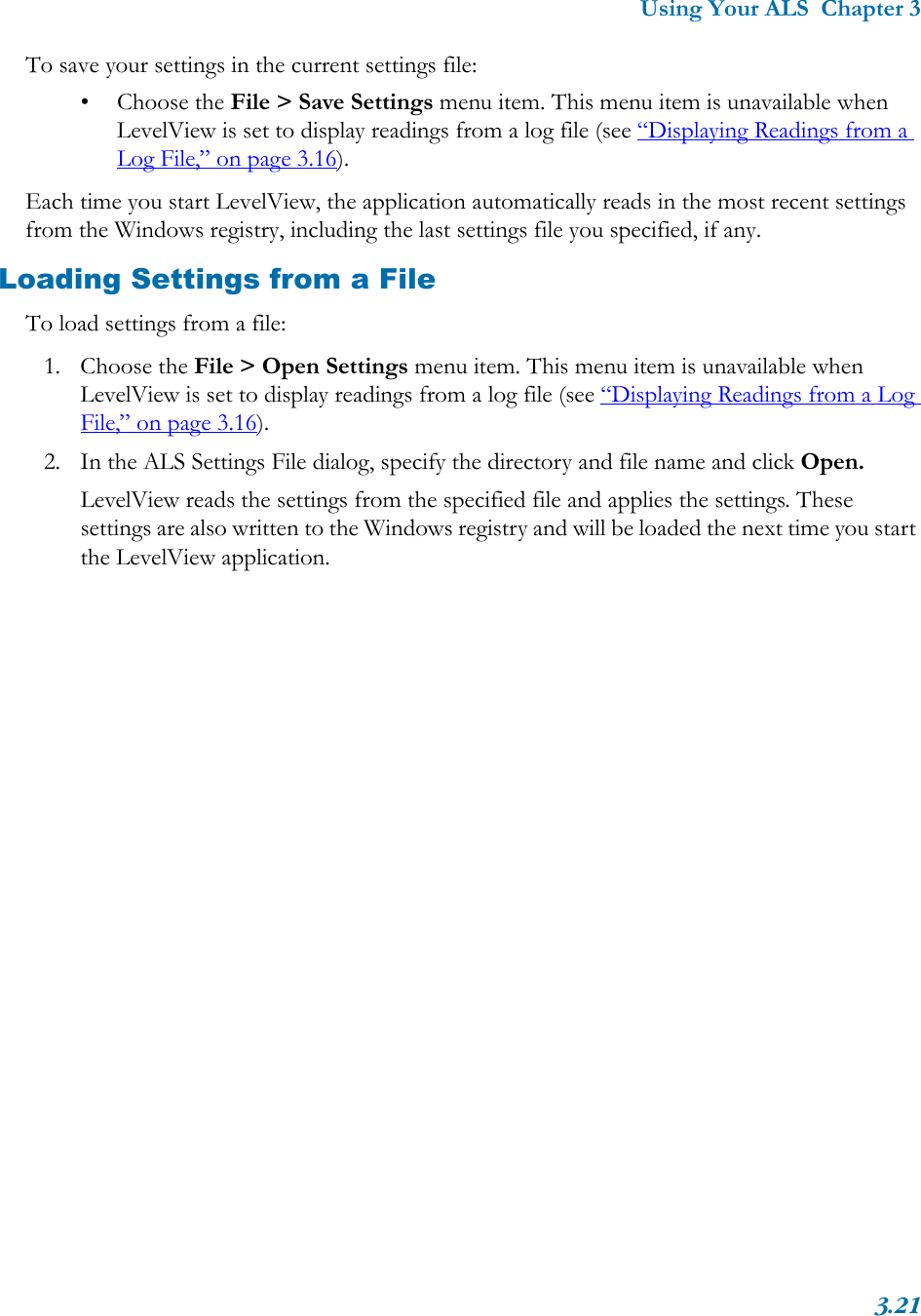 Using Your ALS  Chapter 33.21To save your settings in the current settings file:• Choose the File &gt; Save Settings menu item. This menu item is unavailable when LevelView is set to display readings from a log file (see “Displaying Readings from a Log File,” on page 3.16).Each time you start LevelView, the application automatically reads in the most recent settings from the Windows registry, including the last settings file you specified, if any. Loading Settings from a FileTo load settings from a file:1. Choose the File &gt; Open Settings menu item. This menu item is unavailable when LevelView is set to display readings from a log file (see “Displaying Readings from a Log File,” on page 3.16).2. In the ALS Settings File dialog, specify the directory and file name and click Open.LevelView reads the settings from the specified file and applies the settings. These settings are also written to the Windows registry and will be loaded the next time you start the LevelView application.