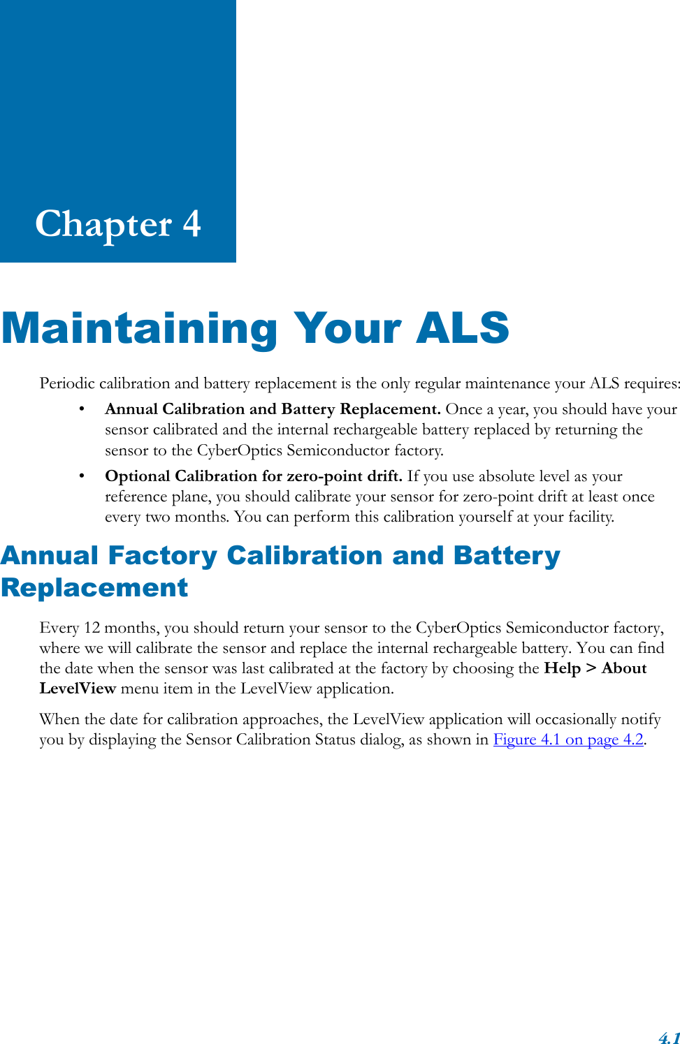 4.1Chapter 4Maintaining Your ALSPeriodic calibration and battery replacement is the only regular maintenance your ALS requires:•Annual Calibration and Battery Replacement. Once a year, you should have your sensor calibrated and the internal rechargeable battery replaced by returning the sensor to the CyberOptics Semiconductor factory.•Optional Calibration for zero-point drift. If you use absolute level as your reference plane, you should calibrate your sensor for zero-point drift at least once every two months. You can perform this calibration yourself at your facility.Annual Factory Calibration and Battery ReplacementEvery 12 months, you should return your sensor to the CyberOptics Semiconductor factory, where we will calibrate the sensor and replace the internal rechargeable battery. You can find the date when the sensor was last calibrated at the factory by choosing the Help &gt; About LevelView menu item in the LevelView application. When the date for calibration approaches, the LevelView application will occasionally notify you by displaying the Sensor Calibration Status dialog, as shown in Figure 4.1 on page 4.2.