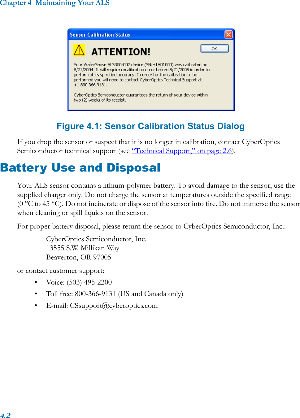 Chapter 4  Maintaining Your ALS4.2 Figure 4.1: Sensor Calibration Status DialogIf you drop the sensor or suspect that it is no longer in calibration, contact CyberOptics Semiconductor technical support (see “Technical Support,” on page 2.6).Battery Use and DisposalYour ALS sensor contains a lithium-polymer battery. To avoid damage to the sensor, use the supplied charger only. Do not charge the sensor at temperatures outside the specified range (0 °C to 45 °C). Do not incinerate or dispose of the sensor into fire. Do not immerse the sensor when cleaning or spill liquids on the sensor.For proper battery disposal, please return the sensor to CyberOptics Semiconductor, Inc.:CyberOptics Semiconductor, Inc.13555 S.W. Millikan WayBeaverton, OR 97005or contact customer support:• Voice: (503) 495-2200• Toll free: 800-366-9131 (US and Canada only)• E-mail: CSsupport@cyberoptics.com