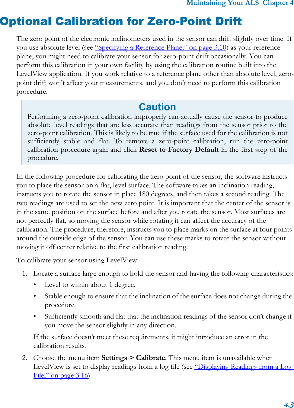 Maintaining Your ALS  Chapter 44.3Optional Calibration for Zero-Point DriftThe zero point of the electronic inclinometers used in the sensor can drift slightly over time. If you use absolute level (see “Specifying a Reference Plane,” on page 3.10) as your reference plane, you might need to calibrate your sensor for zero-point drift occasionally. You can perform this calibration in your own facility by using the calibration routine built into the LevelView application. If you work relative to a reference plane other than absolute level, zero-point drift won’t affect your measurements, and you don’t need to perform this calibration procedure.In the following procedure for calibrating the zero point of the sensor, the software instructs you to place the sensor on a flat, level surface. The software takes an inclination reading, instructs you to rotate the sensor in place 180 degrees, and then takes a second reading. The two readings are used to set the new zero point. It is important that the center of the sensor is in the same position on the surface before and after you rotate the sensor. Most surfaces are not perfectly flat, so moving the sensor while rotating it can affect the accuracy of the calibration. The procedure, therefore, instructs you to place marks on the surface at four points around the outside edge of the sensor. You can use these marks to rotate the sensor without moving it off center relative to the first calibration reading.To calibrate your sensor using LevelView:1. Locate a surface large enough to hold the sensor and having the following characteristics:• Level to within about 1 degree.• Stable enough to ensure that the inclination of the surface does not change during the procedure.• Sufficiently smooth and flat that the inclination readings of the sensor don’t change if you move the sensor slightly in any direction.If the surface doesn’t meet these requirements, it might introduce an error in the calibration results.2. Choose the menu item Settings &gt; Calibrate. This menu item is unavailable when LevelView is set to display readings from a log file (see “Displaying Readings from a Log File,” on page 3.16).CautionPerforming a zero-point calibration improperly can actually cause the sensor to produceabsolute level readings that are less accurate than readings from the sensor prior to thezero-point calibration. This is likely to be true if the surface used for the calibration is notsufficiently stable and flat. To remove a zero-point calibration, run the zero-pointcalibration procedure again and click Reset to Factory Default in the first step of theprocedure.