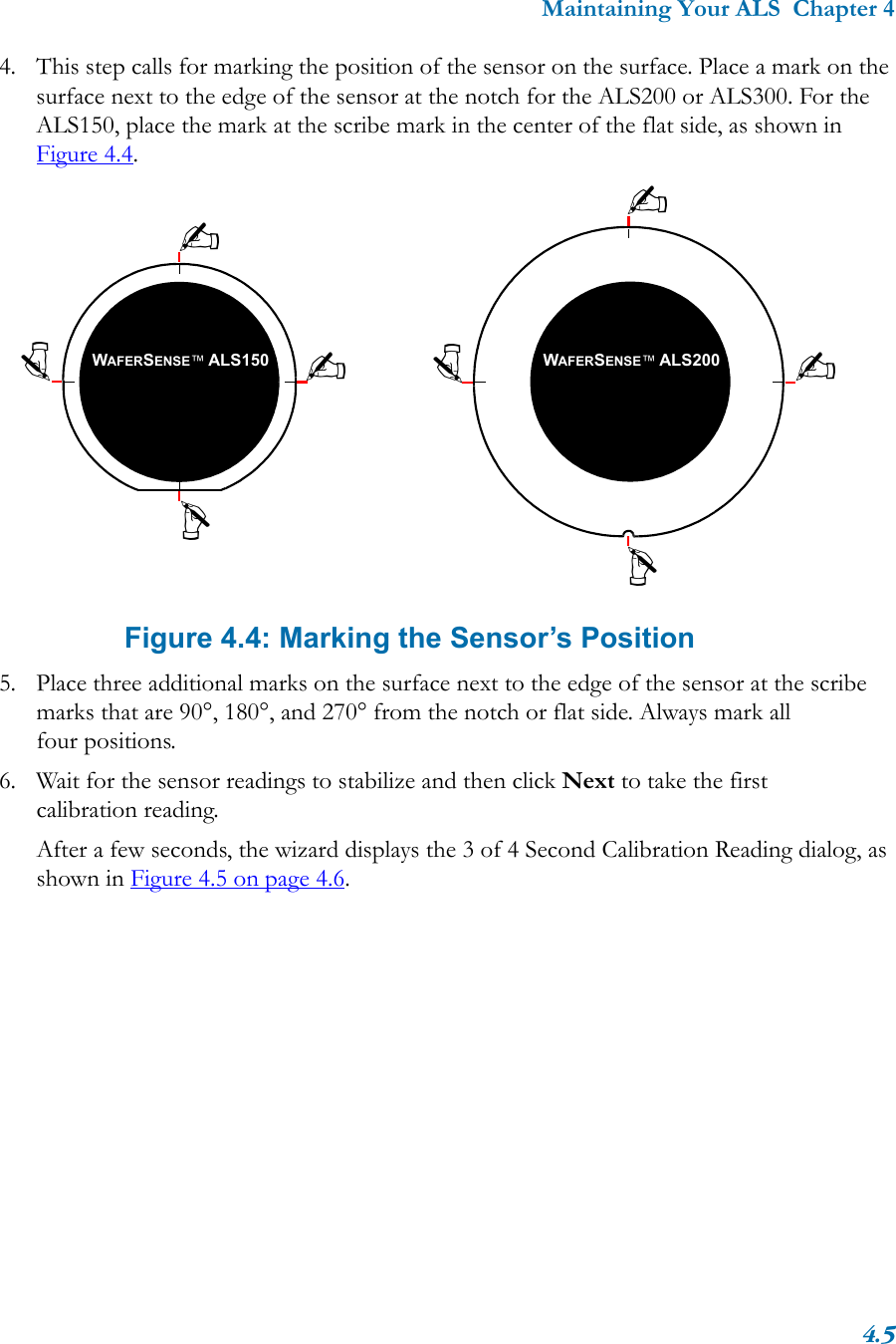 Maintaining Your ALS  Chapter 44.54. This step calls for marking the position of the sensor on the surface. Place a mark on the surface next to the edge of the sensor at the notch for the ALS200 or ALS300. For the ALS150, place the mark at the scribe mark in the center of the flat side, as shown in Figure 4.4.   Figure 4.4: Marking the Sensor’s Position5. Place three additional marks on the surface next to the edge of the sensor at the scribe marks that are 90°, 180°, and 270° from the notch or flat side. Always mark all four positions.6. Wait for the sensor readings to stabilize and then click Next to take the first calibration reading.After a few seconds, the wizard displays the 3 of 4 Second Calibration Reading dialog, as shown in Figure 4.5 on page 4.6.WAFERSENSE™ ALS150 WAFERSENSE™ ALS200✍✍✍✍✍✍✍✍