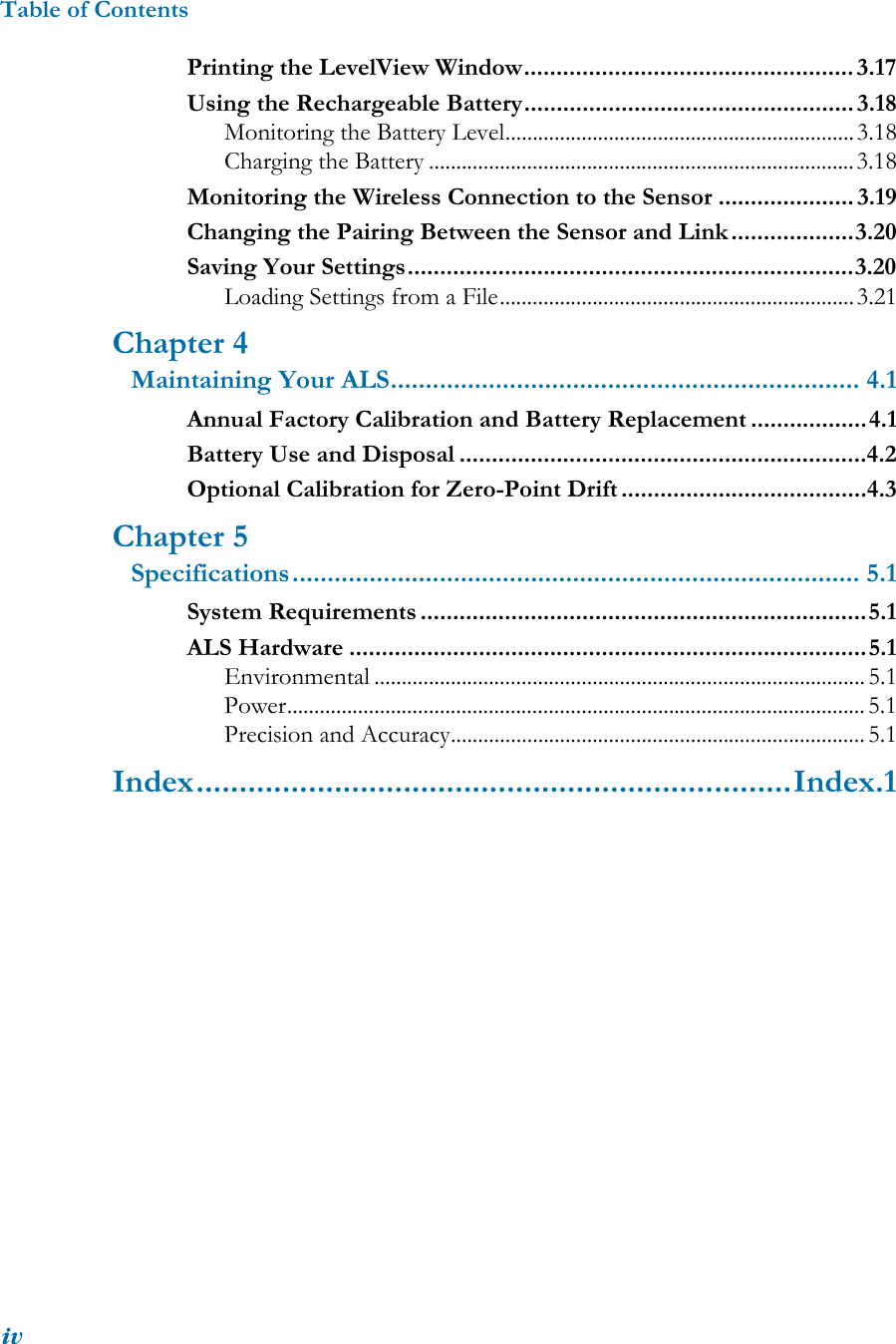 Table of ContentsivPrinting the LevelView Window................................................... 3.17Using the Rechargeable Battery................................................... 3.18Monitoring the Battery Level................................................................3.18Charging the Battery ..............................................................................3.18Monitoring the Wireless Connection to the Sensor ..................... 3.19Changing the Pairing Between the Sensor and Link...................3.20Saving Your Settings.....................................................................3.20Loading Settings from a File.................................................................3.21Chapter 4Maintaining Your ALS................................................................... 4.1Annual Factory Calibration and Battery Replacement ..................4.1Battery Use and Disposal ...............................................................4.2Optional Calibration for Zero-Point Drift ......................................4.3Chapter 5Specifications................................................................................. 5.1System Requirements .....................................................................5.1ALS Hardware ................................................................................5.1Environmental .......................................................................................... 5.1Power.......................................................................................................... 5.1Precision and Accuracy............................................................................ 5.1Index.....................................................................Index.1