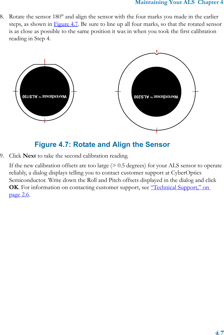 Maintaining Your ALS  Chapter 44.78. Rotate the sensor 180° and align the sensor with the four marks you made in the earlier steps, as shown in Figure 4.7. Be sure to line up all four marks, so that the rotated sensor is as close as possible to the same position it was in when you took the first calibration reading in Step 4. Figure 4.7: Rotate and Align the Sensor9. Click Next to take the second calibration reading.If the new calibration offsets are too large (&gt; 0.5 degrees) for your ALS sensor to operate reliably, a dialog displays telling you to contact customer support at CyberOptics Semiconductor. Write down the Roll and Pitch offsets displayed in the dialog and click OK. For information on contacting customer support, see “Technical Support,” on page 2.6.WAFERSENSE™ ALS150WAFERSENSE™ ALS200