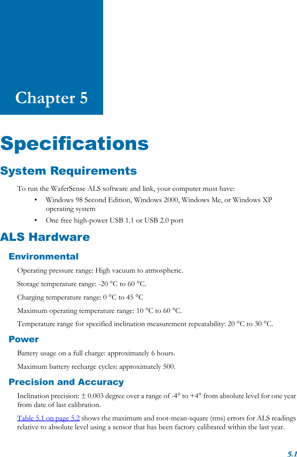 5.1Chapter 5SpecificationsSystem RequirementsTo run the WaferSense ALS software and link, your computer must have:• Windows 98 Second Edition, Windows 2000, Windows Me, or Windows XP operating system• One free high-power USB 1.1 or USB 2.0 portALS HardwareEnvironmentalOperating pressure range: High vacuum to atmospheric.Storage temperature range: -20 °C to 60 °C.Charging temperature range: 0 °C to 45 °CMaximum operating temperature range: 10 °C to 60 °C.Temperature range for specified inclination measurement repeatability: 20 °C to 30 °C.PowerBattery usage on a full charge: approximately 6 hours.Maximum battery recharge cycles: approximately 500.Precision and AccuracyInclination precision: ± 0.003 degree over a range of -4° to +4° from absolute level for one year from date of last calibration.Table 5.1 on page 5.2 shows the maximum and root-mean-square (rms) errors for ALS readings relative to absolute level using a sensor that has been factory calibrated within the last year. 