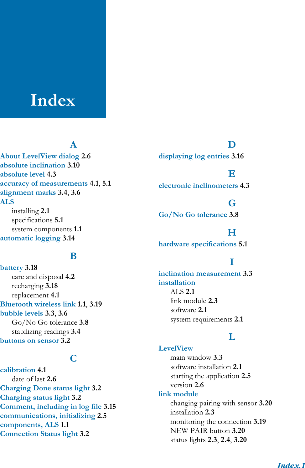 Index.1IndexAAbout LevelView dialog 2.6absolute inclination 3.10absolute level 4.3accuracy of measurements 4.1, 5.1alignment marks 3.4, 3.6ALSinstalling 2.1specifications 5.1system components 1.1automatic logging 3.14Bbattery 3.18care and disposal 4.2recharging 3.18replacement 4.1Bluetooth wireless link 1.1, 3.19bubble levels 3.3, 3.6Go/No Go tolerance 3.8stabilizing readings 3.4buttons on sensor 3.2Ccalibration 4.1date of last 2.6Charging Done status light 3.2Charging status light 3.2Comment, including in log file 3.15communications, initializing 2.5components, ALS 1.1Connection Status light 3.2Ddisplaying log entries 3.16Eelectronic inclinometers 4.3GGo/No Go tolerance 3.8Hhardware specifications 5.1Iinclination measurement 3.3installationALS 2.1link module 2.3software 2.1system requirements 2.1LLevelViewmain window 3.3software installation 2.1starting the application 2.5version 2.6link modulechanging pairing with sensor 3.20installation 2.3monitoring the connection 3.19NEW PAIR button 3.20status lights 2.3, 2.4, 3.20