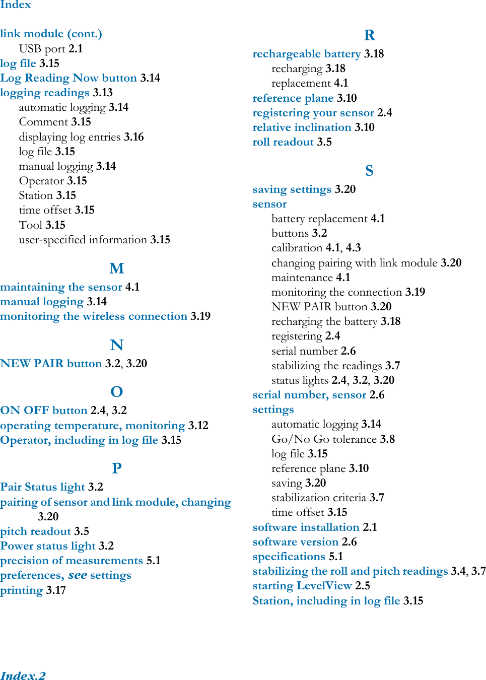IndexIndex.2link module (cont.)USB port 2.1log file 3.15Log Reading Now button 3.14logging readings 3.13automatic logging 3.14Comment 3.15displaying log entries 3.16log file 3.15manual logging 3.14Operator 3.15Station 3.15time offset 3.15Tool 3.15user-specified information 3.15Mmaintaining the sensor 4.1manual logging 3.14monitoring the wireless connection 3.19NNEW PAIR button 3.2, 3.20OON OFF button 2.4, 3.2operating temperature, monitoring 3.12Operator, including in log file 3.15PPair Status light 3.2pairing of sensor and link module, changing 3.20pitch readout 3.5Power status light 3.2precision of measurements 5.1preferences, see settingsprinting 3.17Rrechargeable battery 3.18recharging 3.18replacement 4.1reference plane 3.10registering your sensor 2.4relative inclination 3.10roll readout 3.5Ssaving settings 3.20sensorbattery replacement 4.1buttons 3.2calibration 4.1, 4.3changing pairing with link module 3.20maintenance 4.1monitoring the connection 3.19NEW PAIR button 3.20recharging the battery 3.18registering 2.4serial number 2.6stabilizing the readings 3.7status lights 2.4, 3.2, 3.20serial number, sensor 2.6settingsautomatic logging 3.14Go/No Go tolerance 3.8log file 3.15reference plane 3.10saving 3.20stabilization criteria 3.7time offset 3.15software installation 2.1software version 2.6specifications 5.1stabilizing the roll and pitch readings 3.4, 3.7starting LevelView 2.5Station, including in log file 3.15