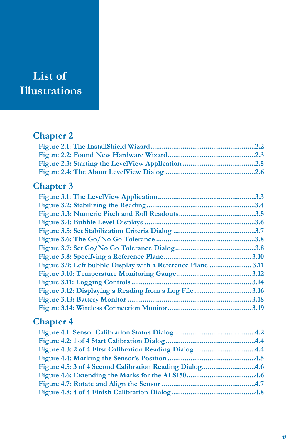 vList of IllustrationsChapter 2Figure 2.1: The InstallShield Wizard.......................................................2.2Figure 2.2: Found New Hardware Wizard..............................................2.3Figure 2.3: Starting the LevelView Application ......................................2.5Figure 2.4: The About LevelView Dialog ...............................................2.6Chapter 3Figure 3.1: The LevelView Application...................................................3.3Figure 3.2: Stabilizing the Reading.........................................................3.4Figure 3.3: Numeric Pitch and Roll Readouts........................................3.5Figure 3.4: Bubble Level Displays ..........................................................3.6Figure 3.5: Set Stabilization Criteria Dialog ...........................................3.7Figure 3.6: The Go/No Go Tolerance ....................................................3.8Figure 3.7: Set Go/No Go Tolerance Dialog..........................................3.8Figure 3.8: Specifying a Reference Plane.............................................. 3.10Figure 3.9: Left bubble Display with a Reference Plane ...................... 3.11Figure 3.10: Temperature Monitoring Gauge ....................................... 3.12Figure 3.11: Logging Controls............................................................... 3.14Figure 3.12: Displaying a Reading from a Log File.............................. 3.16Figure 3.13: Battery Monitor ................................................................. 3.18Figure 3.14: Wireless Connection Monitor............................................ 3.19Chapter 4Figure 4.1: Sensor Calibration Status Dialog ..........................................4.2Figure 4.2: 1 of 4 Start Calibration Dialog...............................................4.4Figure 4.3: 2 of 4 First Calibration Reading Dialog................................4.4Figure 4.4: Marking the Sensor’s Position ..............................................4.5Figure 4.5: 3 of 4 Second Calibration Reading Dialog............................4.6Figure 4.6: Extending the Marks for the ALS150....................................4.6Figure 4.7: Rotate and Align the Sensor .................................................4.7Figure 4.8: 4 of 4 Finish Calibration Dialog............................................4.8