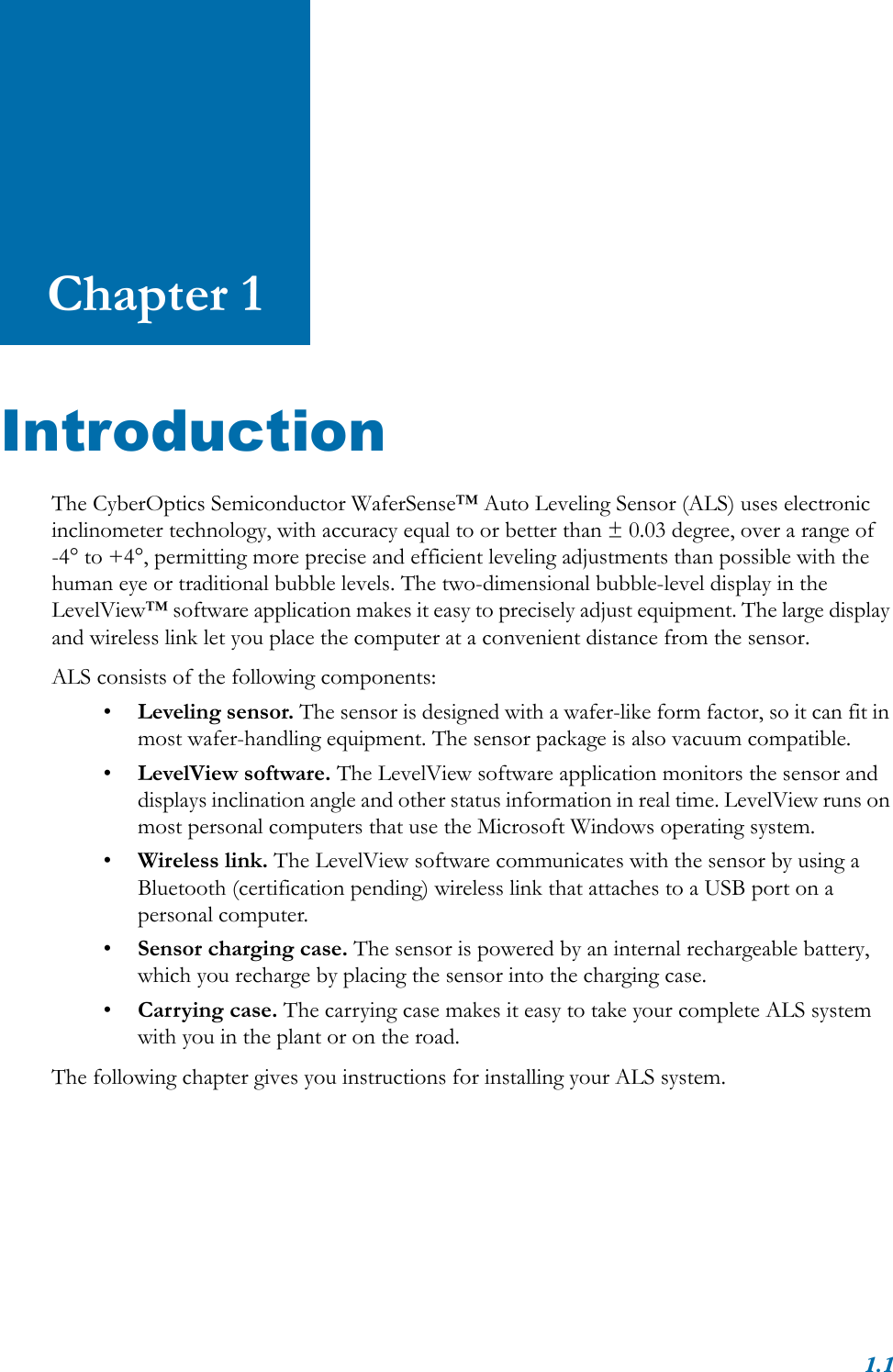 1.1Chapter 1IntroductionThe CyberOptics Semiconductor WaferSense™ Auto Leveling Sensor (ALS) uses electronic inclinometer technology, with accuracy equal to or better than ± 0.03 degree, over a range of -4° to +4°, permitting more precise and efficient leveling adjustments than possible with the human eye or traditional bubble levels. The two-dimensional bubble-level display in the LevelView™ software application makes it easy to precisely adjust equipment. The large display and wireless link let you place the computer at a convenient distance from the sensor.ALS consists of the following components:•Leveling sensor. The sensor is designed with a wafer-like form factor, so it can fit in most wafer-handling equipment. The sensor package is also vacuum compatible.•LevelView software. The LevelView software application monitors the sensor and displays inclination angle and other status information in real time. LevelView runs on most personal computers that use the Microsoft Windows operating system.•Wireless link. The LevelView software communicates with the sensor by using a Bluetooth (certification pending) wireless link that attaches to a USB port on a personal computer. •Sensor charging case. The sensor is powered by an internal rechargeable battery, which you recharge by placing the sensor into the charging case.•Carrying case. The carrying case makes it easy to take your complete ALS system with you in the plant or on the road.The following chapter gives you instructions for installing your ALS system.